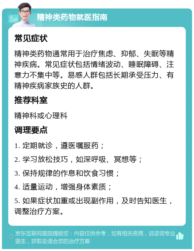 精神类药物就医指南 常见症状 精神类药物通常用于治疗焦虑、抑郁、失眠等精神疾病。常见症状包括情绪波动、睡眠障碍、注意力不集中等。易感人群包括长期承受压力、有精神疾病家族史的人群。 推荐科室 精神科或心理科 调理要点 1. 定期就诊，遵医嘱服药； 2. 学习放松技巧，如深呼吸、冥想等； 3. 保持规律的作息和饮食习惯； 4. 适量运动，增强身体素质； 5. 如果症状加重或出现副作用，及时告知医生，调整治疗方案。