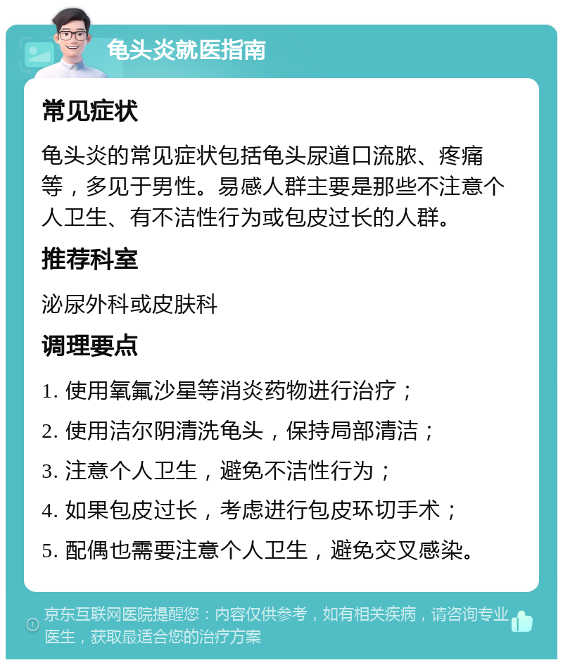 龟头炎就医指南 常见症状 龟头炎的常见症状包括龟头尿道口流脓、疼痛等，多见于男性。易感人群主要是那些不注意个人卫生、有不洁性行为或包皮过长的人群。 推荐科室 泌尿外科或皮肤科 调理要点 1. 使用氧氟沙星等消炎药物进行治疗； 2. 使用洁尔阴清洗龟头，保持局部清洁； 3. 注意个人卫生，避免不洁性行为； 4. 如果包皮过长，考虑进行包皮环切手术； 5. 配偶也需要注意个人卫生，避免交叉感染。