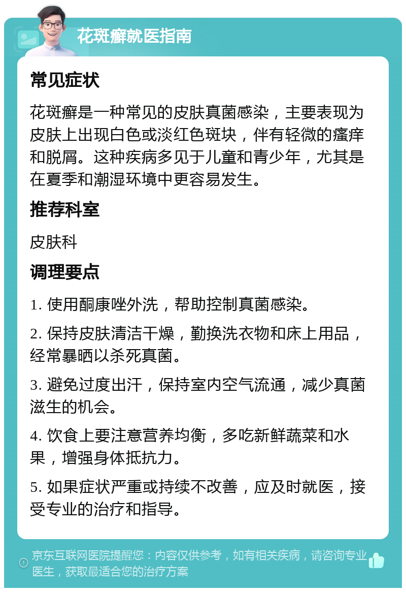 花斑癣就医指南 常见症状 花斑癣是一种常见的皮肤真菌感染，主要表现为皮肤上出现白色或淡红色斑块，伴有轻微的瘙痒和脱屑。这种疾病多见于儿童和青少年，尤其是在夏季和潮湿环境中更容易发生。 推荐科室 皮肤科 调理要点 1. 使用酮康唑外洗，帮助控制真菌感染。 2. 保持皮肤清洁干燥，勤换洗衣物和床上用品，经常暴晒以杀死真菌。 3. 避免过度出汗，保持室内空气流通，减少真菌滋生的机会。 4. 饮食上要注意营养均衡，多吃新鲜蔬菜和水果，增强身体抵抗力。 5. 如果症状严重或持续不改善，应及时就医，接受专业的治疗和指导。