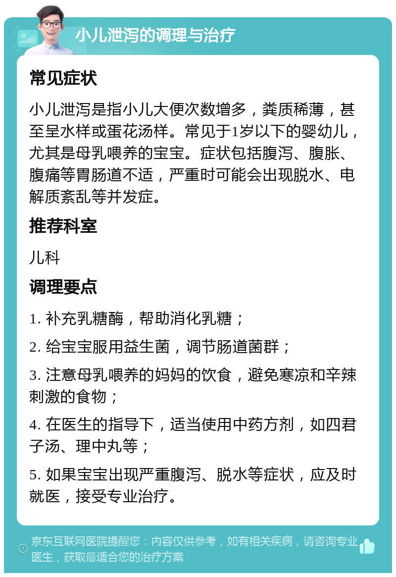 小儿泄泻的调理与治疗 常见症状 小儿泄泻是指小儿大便次数增多，粪质稀薄，甚至呈水样或蛋花汤样。常见于1岁以下的婴幼儿，尤其是母乳喂养的宝宝。症状包括腹泻、腹胀、腹痛等胃肠道不适，严重时可能会出现脱水、电解质紊乱等并发症。 推荐科室 儿科 调理要点 1. 补充乳糖酶，帮助消化乳糖； 2. 给宝宝服用益生菌，调节肠道菌群； 3. 注意母乳喂养的妈妈的饮食，避免寒凉和辛辣刺激的食物； 4. 在医生的指导下，适当使用中药方剂，如四君子汤、理中丸等； 5. 如果宝宝出现严重腹泻、脱水等症状，应及时就医，接受专业治疗。