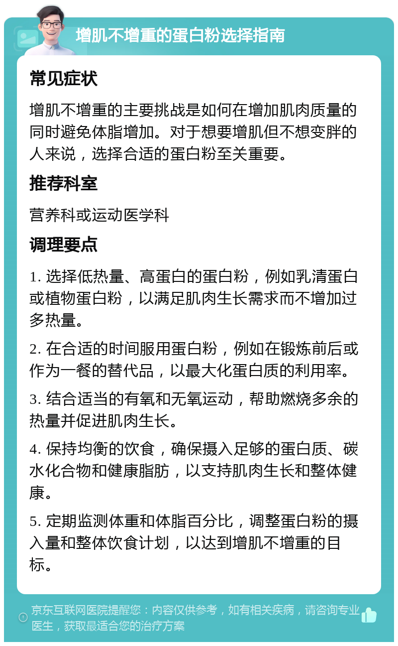 增肌不增重的蛋白粉选择指南 常见症状 增肌不增重的主要挑战是如何在增加肌肉质量的同时避免体脂增加。对于想要增肌但不想变胖的人来说，选择合适的蛋白粉至关重要。 推荐科室 营养科或运动医学科 调理要点 1. 选择低热量、高蛋白的蛋白粉，例如乳清蛋白或植物蛋白粉，以满足肌肉生长需求而不增加过多热量。 2. 在合适的时间服用蛋白粉，例如在锻炼前后或作为一餐的替代品，以最大化蛋白质的利用率。 3. 结合适当的有氧和无氧运动，帮助燃烧多余的热量并促进肌肉生长。 4. 保持均衡的饮食，确保摄入足够的蛋白质、碳水化合物和健康脂肪，以支持肌肉生长和整体健康。 5. 定期监测体重和体脂百分比，调整蛋白粉的摄入量和整体饮食计划，以达到增肌不增重的目标。