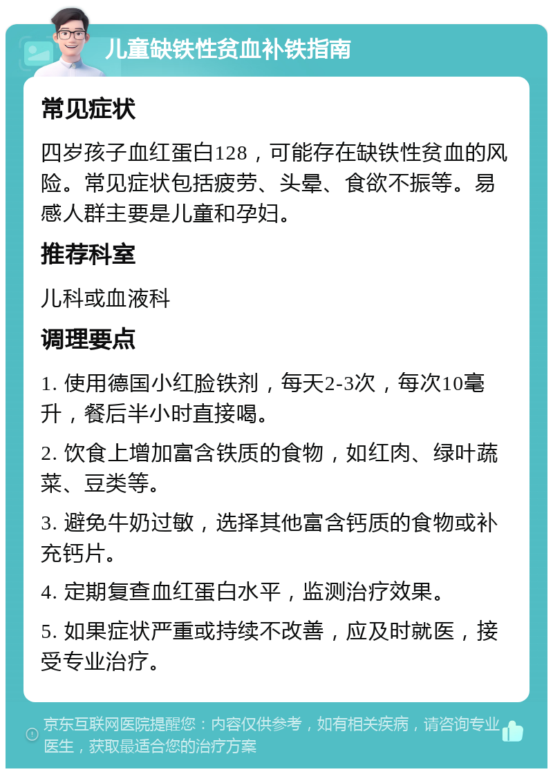 儿童缺铁性贫血补铁指南 常见症状 四岁孩子血红蛋白128，可能存在缺铁性贫血的风险。常见症状包括疲劳、头晕、食欲不振等。易感人群主要是儿童和孕妇。 推荐科室 儿科或血液科 调理要点 1. 使用德国小红脸铁剂，每天2-3次，每次10毫升，餐后半小时直接喝。 2. 饮食上增加富含铁质的食物，如红肉、绿叶蔬菜、豆类等。 3. 避免牛奶过敏，选择其他富含钙质的食物或补充钙片。 4. 定期复查血红蛋白水平，监测治疗效果。 5. 如果症状严重或持续不改善，应及时就医，接受专业治疗。