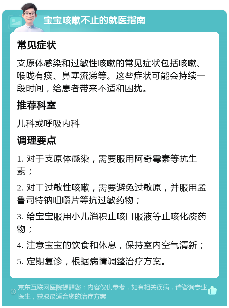 宝宝咳嗽不止的就医指南 常见症状 支原体感染和过敏性咳嗽的常见症状包括咳嗽、喉咙有痰、鼻塞流涕等。这些症状可能会持续一段时间，给患者带来不适和困扰。 推荐科室 儿科或呼吸内科 调理要点 1. 对于支原体感染，需要服用阿奇霉素等抗生素； 2. 对于过敏性咳嗽，需要避免过敏原，并服用孟鲁司特钠咀嚼片等抗过敏药物； 3. 给宝宝服用小儿消积止咳口服液等止咳化痰药物； 4. 注意宝宝的饮食和休息，保持室内空气清新； 5. 定期复诊，根据病情调整治疗方案。