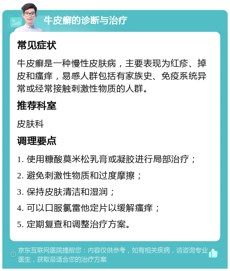 牛皮癣的诊断与治疗 常见症状 牛皮癣是一种慢性皮肤病，主要表现为红疹、掉皮和瘙痒，易感人群包括有家族史、免疫系统异常或经常接触刺激性物质的人群。 推荐科室 皮肤科 调理要点 1. 使用糠酸莫米松乳膏或凝胶进行局部治疗； 2. 避免刺激性物质和过度摩擦； 3. 保持皮肤清洁和湿润； 4. 可以口服氯雷他定片以缓解瘙痒； 5. 定期复查和调整治疗方案。