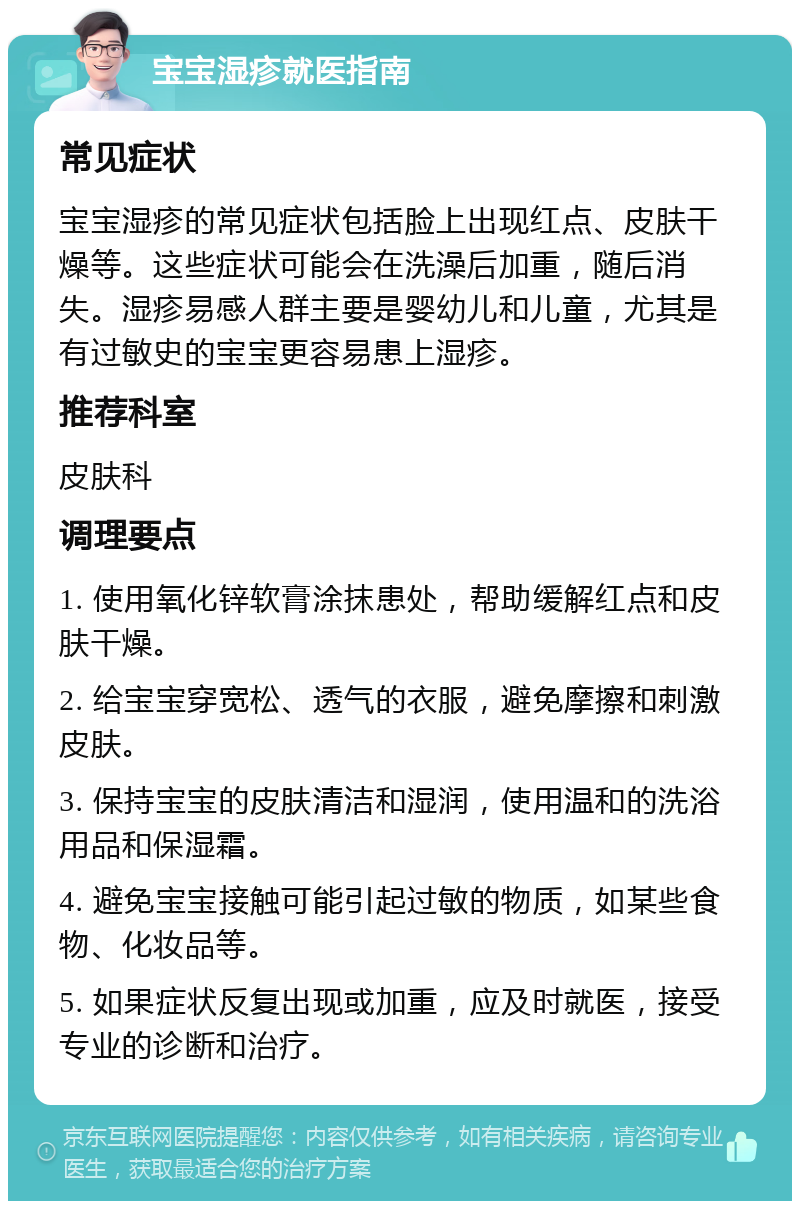 宝宝湿疹就医指南 常见症状 宝宝湿疹的常见症状包括脸上出现红点、皮肤干燥等。这些症状可能会在洗澡后加重，随后消失。湿疹易感人群主要是婴幼儿和儿童，尤其是有过敏史的宝宝更容易患上湿疹。 推荐科室 皮肤科 调理要点 1. 使用氧化锌软膏涂抹患处，帮助缓解红点和皮肤干燥。 2. 给宝宝穿宽松、透气的衣服，避免摩擦和刺激皮肤。 3. 保持宝宝的皮肤清洁和湿润，使用温和的洗浴用品和保湿霜。 4. 避免宝宝接触可能引起过敏的物质，如某些食物、化妆品等。 5. 如果症状反复出现或加重，应及时就医，接受专业的诊断和治疗。