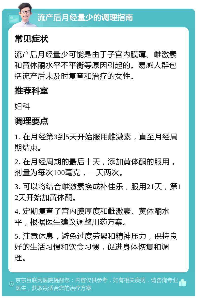 流产后月经量少的调理指南 常见症状 流产后月经量少可能是由于子宫内膜薄、雌激素和黄体酮水平不平衡等原因引起的。易感人群包括流产后未及时复查和治疗的女性。 推荐科室 妇科 调理要点 1. 在月经第3到5天开始服用雌激素，直至月经周期结束。 2. 在月经周期的最后十天，添加黄体酮的服用，剂量为每次100毫克，一天两次。 3. 可以将结合雌激素换成补佳乐，服用21天，第12天开始加黄体酮。 4. 定期复查子宫内膜厚度和雌激素、黄体酮水平，根据医生建议调整用药方案。 5. 注意休息，避免过度劳累和精神压力，保持良好的生活习惯和饮食习惯，促进身体恢复和调理。