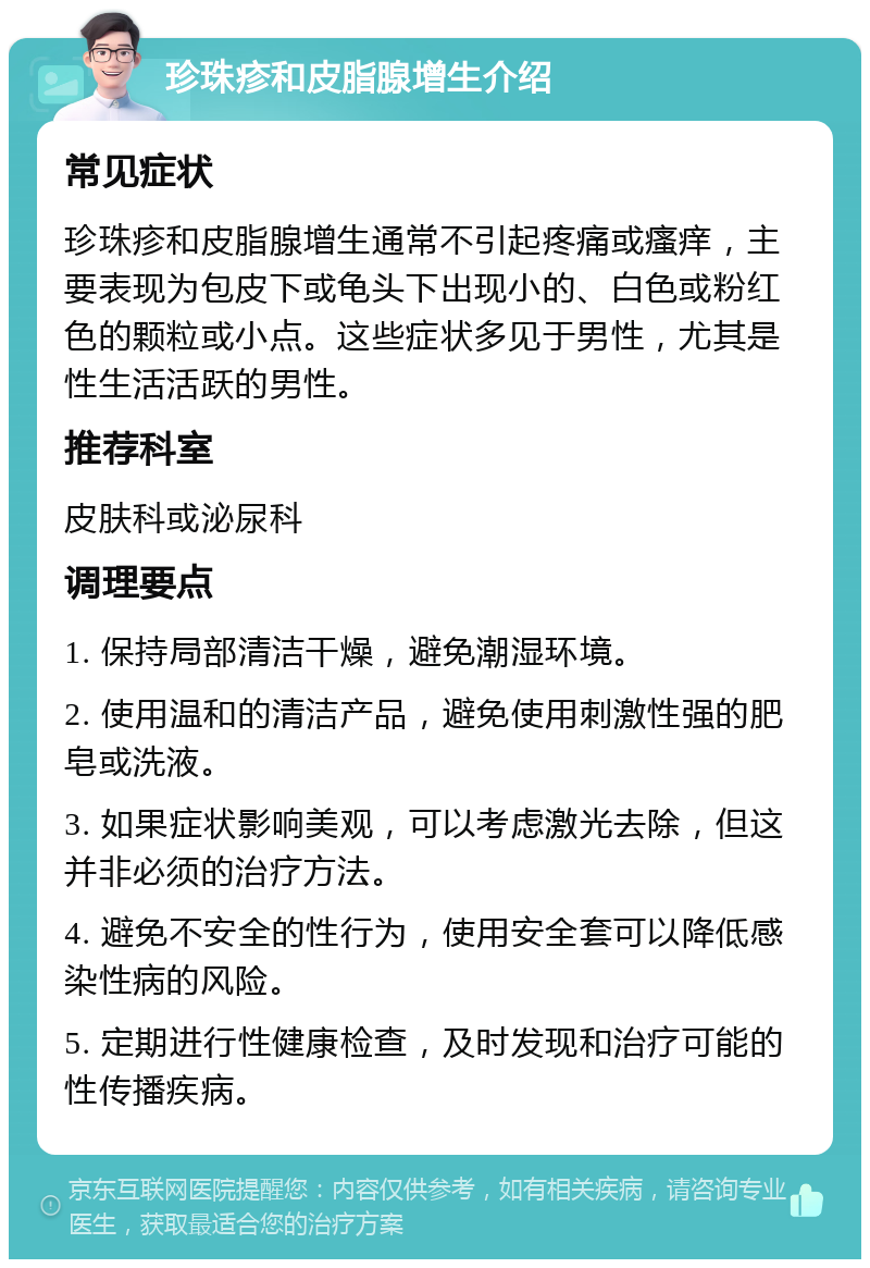 珍珠疹和皮脂腺增生介绍 常见症状 珍珠疹和皮脂腺增生通常不引起疼痛或瘙痒，主要表现为包皮下或龟头下出现小的、白色或粉红色的颗粒或小点。这些症状多见于男性，尤其是性生活活跃的男性。 推荐科室 皮肤科或泌尿科 调理要点 1. 保持局部清洁干燥，避免潮湿环境。 2. 使用温和的清洁产品，避免使用刺激性强的肥皂或洗液。 3. 如果症状影响美观，可以考虑激光去除，但这并非必须的治疗方法。 4. 避免不安全的性行为，使用安全套可以降低感染性病的风险。 5. 定期进行性健康检查，及时发现和治疗可能的性传播疾病。