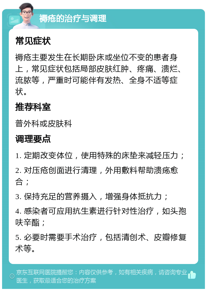 褥疮的治疗与调理 常见症状 褥疮主要发生在长期卧床或坐位不变的患者身上，常见症状包括局部皮肤红肿、疼痛、溃烂、流脓等，严重时可能伴有发热、全身不适等症状。 推荐科室 普外科或皮肤科 调理要点 1. 定期改变体位，使用特殊的床垫来减轻压力； 2. 对压疮创面进行清理，外用敷料帮助溃疡愈合； 3. 保持充足的营养摄入，增强身体抵抗力； 4. 感染者可应用抗生素进行针对性治疗，如头孢呋辛酯； 5. 必要时需要手术治疗，包括清创术、皮瓣修复术等。