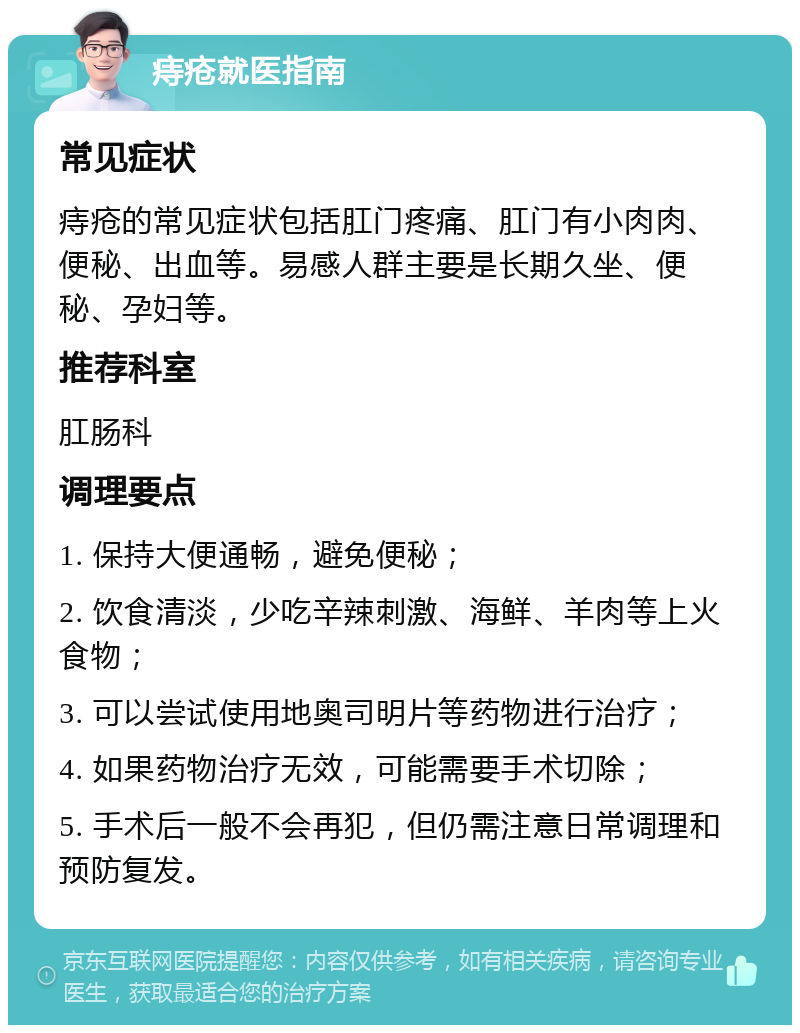 痔疮就医指南 常见症状 痔疮的常见症状包括肛门疼痛、肛门有小肉肉、便秘、出血等。易感人群主要是长期久坐、便秘、孕妇等。 推荐科室 肛肠科 调理要点 1. 保持大便通畅，避免便秘； 2. 饮食清淡，少吃辛辣刺激、海鲜、羊肉等上火食物； 3. 可以尝试使用地奥司明片等药物进行治疗； 4. 如果药物治疗无效，可能需要手术切除； 5. 手术后一般不会再犯，但仍需注意日常调理和预防复发。