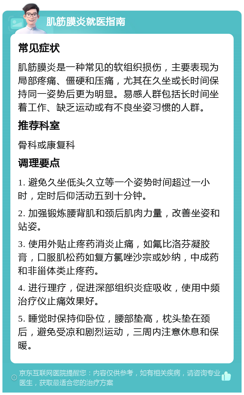 肌筋膜炎就医指南 常见症状 肌筋膜炎是一种常见的软组织损伤，主要表现为局部疼痛、僵硬和压痛，尤其在久坐或长时间保持同一姿势后更为明显。易感人群包括长时间坐着工作、缺乏运动或有不良坐姿习惯的人群。 推荐科室 骨科或康复科 调理要点 1. 避免久坐低头久立等一个姿势时间超过一小时，定时后仰活动五到十分钟。 2. 加强锻炼腰背肌和颈后肌肉力量，改善坐姿和站姿。 3. 使用外贴止疼药消炎止痛，如氟比洛芬凝胶膏，口服肌松药如复方氯唑沙宗或妙纳，中成药和非甾体类止疼药。 4. 进行理疗，促进深部组织炎症吸收，使用中频治疗仪止痛效果好。 5. 睡觉时保持仰卧位，腰部垫高，枕头垫在颈后，避免受凉和剧烈运动，三周内注意休息和保暖。