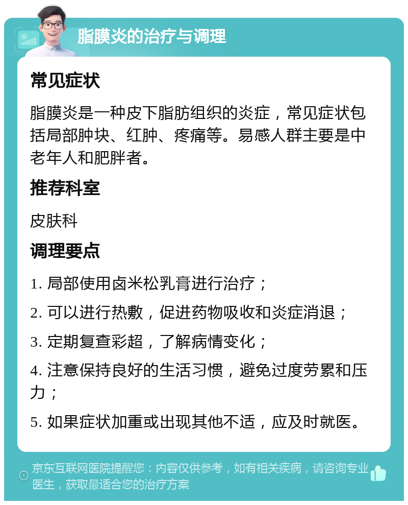 脂膜炎的治疗与调理 常见症状 脂膜炎是一种皮下脂肪组织的炎症，常见症状包括局部肿块、红肿、疼痛等。易感人群主要是中老年人和肥胖者。 推荐科室 皮肤科 调理要点 1. 局部使用卤米松乳膏进行治疗； 2. 可以进行热敷，促进药物吸收和炎症消退； 3. 定期复查彩超，了解病情变化； 4. 注意保持良好的生活习惯，避免过度劳累和压力； 5. 如果症状加重或出现其他不适，应及时就医。