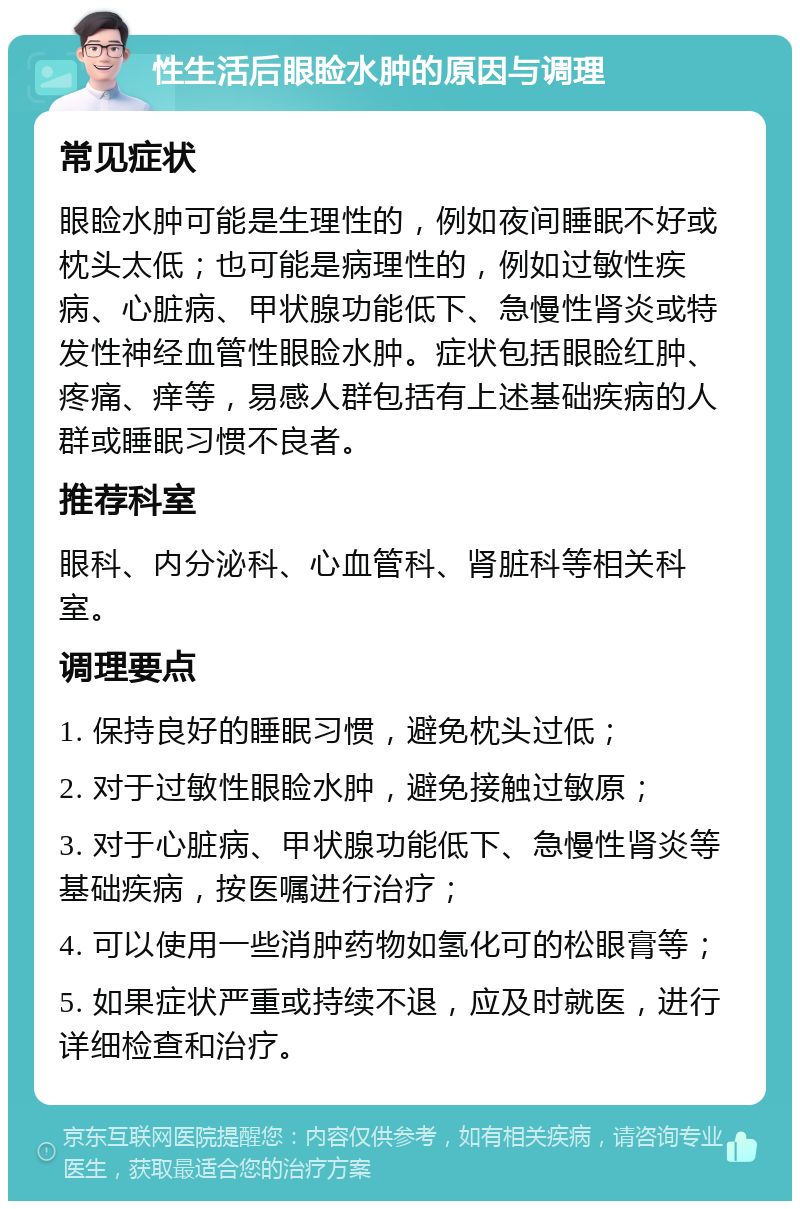 性生活后眼睑水肿的原因与调理 常见症状 眼睑水肿可能是生理性的，例如夜间睡眠不好或枕头太低；也可能是病理性的，例如过敏性疾病、心脏病、甲状腺功能低下、急慢性肾炎或特发性神经血管性眼睑水肿。症状包括眼睑红肿、疼痛、痒等，易感人群包括有上述基础疾病的人群或睡眠习惯不良者。 推荐科室 眼科、内分泌科、心血管科、肾脏科等相关科室。 调理要点 1. 保持良好的睡眠习惯，避免枕头过低； 2. 对于过敏性眼睑水肿，避免接触过敏原； 3. 对于心脏病、甲状腺功能低下、急慢性肾炎等基础疾病，按医嘱进行治疗； 4. 可以使用一些消肿药物如氢化可的松眼膏等； 5. 如果症状严重或持续不退，应及时就医，进行详细检查和治疗。