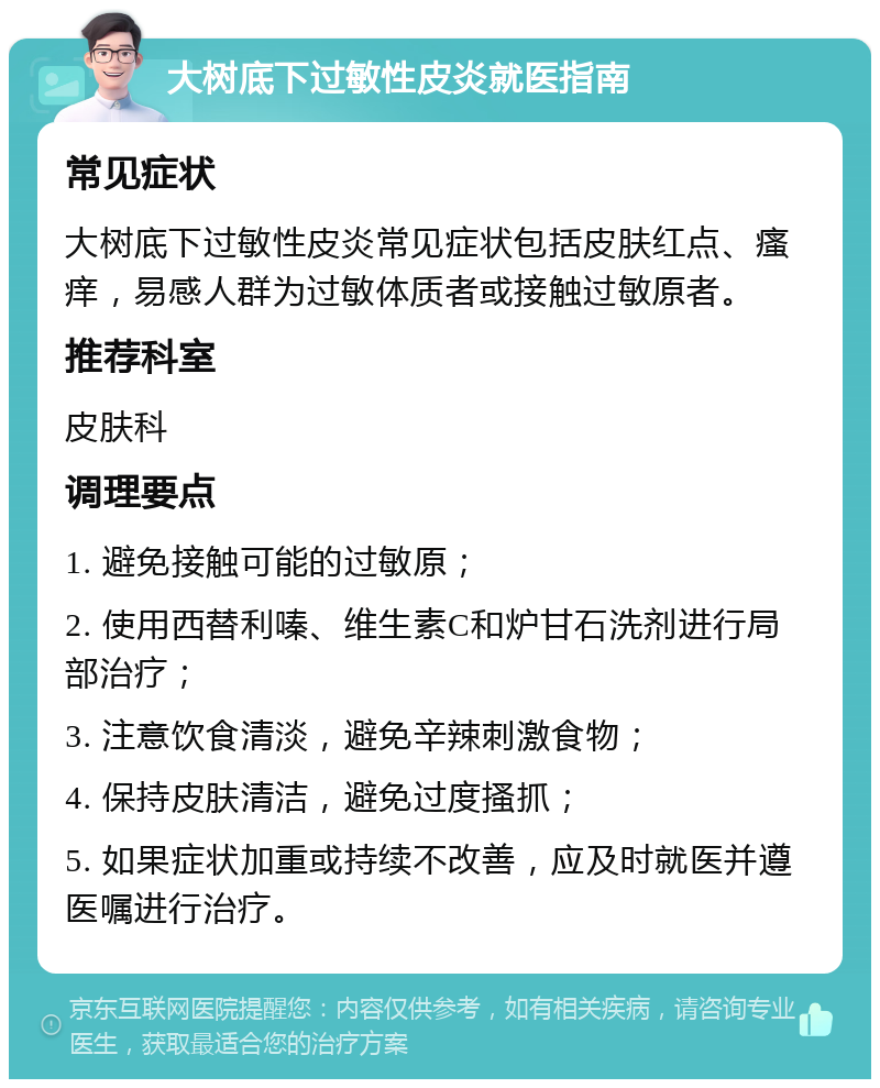 大树底下过敏性皮炎就医指南 常见症状 大树底下过敏性皮炎常见症状包括皮肤红点、瘙痒，易感人群为过敏体质者或接触过敏原者。 推荐科室 皮肤科 调理要点 1. 避免接触可能的过敏原； 2. 使用西替利嗪、维生素C和炉甘石洗剂进行局部治疗； 3. 注意饮食清淡，避免辛辣刺激食物； 4. 保持皮肤清洁，避免过度搔抓； 5. 如果症状加重或持续不改善，应及时就医并遵医嘱进行治疗。