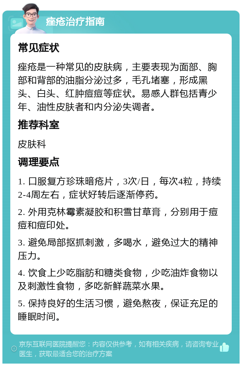 痤疮治疗指南 常见症状 痤疮是一种常见的皮肤病，主要表现为面部、胸部和背部的油脂分泌过多，毛孔堵塞，形成黑头、白头、红肿痘痘等症状。易感人群包括青少年、油性皮肤者和内分泌失调者。 推荐科室 皮肤科 调理要点 1. 口服复方珍珠暗疮片，3次/日，每次4粒，持续2-4周左右，症状好转后逐渐停药。 2. 外用克林霉素凝胶和积雪甘草膏，分别用于痘痘和痘印处。 3. 避免局部抠抓刺激，多喝水，避免过大的精神压力。 4. 饮食上少吃脂肪和糖类食物，少吃油炸食物以及刺激性食物，多吃新鲜蔬菜水果。 5. 保持良好的生活习惯，避免熬夜，保证充足的睡眠时间。