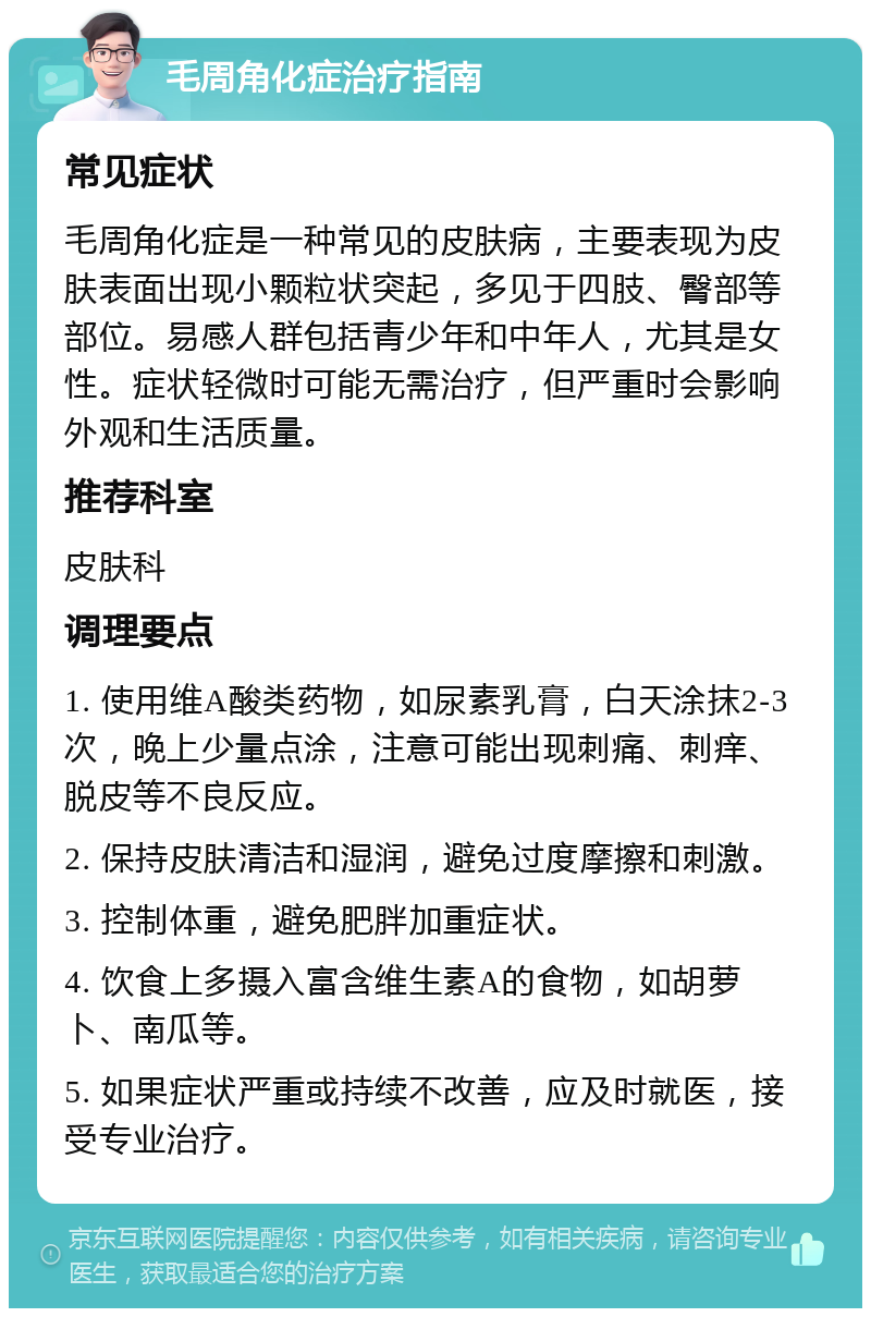 毛周角化症治疗指南 常见症状 毛周角化症是一种常见的皮肤病，主要表现为皮肤表面出现小颗粒状突起，多见于四肢、臀部等部位。易感人群包括青少年和中年人，尤其是女性。症状轻微时可能无需治疗，但严重时会影响外观和生活质量。 推荐科室 皮肤科 调理要点 1. 使用维A酸类药物，如尿素乳膏，白天涂抹2-3次，晚上少量点涂，注意可能出现刺痛、刺痒、脱皮等不良反应。 2. 保持皮肤清洁和湿润，避免过度摩擦和刺激。 3. 控制体重，避免肥胖加重症状。 4. 饮食上多摄入富含维生素A的食物，如胡萝卜、南瓜等。 5. 如果症状严重或持续不改善，应及时就医，接受专业治疗。