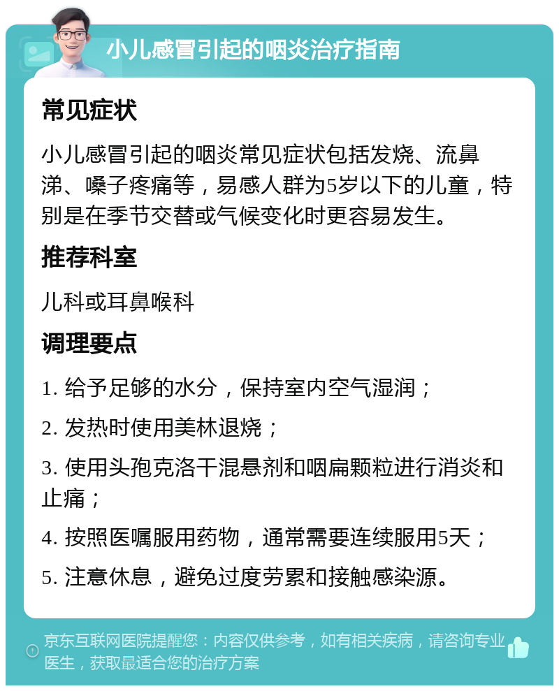 小儿感冒引起的咽炎治疗指南 常见症状 小儿感冒引起的咽炎常见症状包括发烧、流鼻涕、嗓子疼痛等，易感人群为5岁以下的儿童，特别是在季节交替或气候变化时更容易发生。 推荐科室 儿科或耳鼻喉科 调理要点 1. 给予足够的水分，保持室内空气湿润； 2. 发热时使用美林退烧； 3. 使用头孢克洛干混悬剂和咽扁颗粒进行消炎和止痛； 4. 按照医嘱服用药物，通常需要连续服用5天； 5. 注意休息，避免过度劳累和接触感染源。