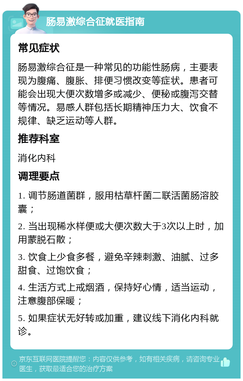 肠易激综合征就医指南 常见症状 肠易激综合征是一种常见的功能性肠病，主要表现为腹痛、腹胀、排便习惯改变等症状。患者可能会出现大便次数增多或减少、便秘或腹泻交替等情况。易感人群包括长期精神压力大、饮食不规律、缺乏运动等人群。 推荐科室 消化内科 调理要点 1. 调节肠道菌群，服用枯草杆菌二联活菌肠溶胶囊； 2. 当出现稀水样便或大便次数大于3次以上时，加用蒙脱石散； 3. 饮食上少食多餐，避免辛辣刺激、油腻、过多甜食、过饱饮食； 4. 生活方式上戒烟酒，保持好心情，适当运动，注意腹部保暖； 5. 如果症状无好转或加重，建议线下消化内科就诊。