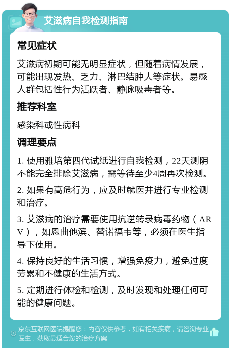 艾滋病自我检测指南 常见症状 艾滋病初期可能无明显症状，但随着病情发展，可能出现发热、乏力、淋巴结肿大等症状。易感人群包括性行为活跃者、静脉吸毒者等。 推荐科室 感染科或性病科 调理要点 1. 使用雅培第四代试纸进行自我检测，22天测阴不能完全排除艾滋病，需等待至少4周再次检测。 2. 如果有高危行为，应及时就医并进行专业检测和治疗。 3. 艾滋病的治疗需要使用抗逆转录病毒药物（ARV），如恩曲他滨、替诺福韦等，必须在医生指导下使用。 4. 保持良好的生活习惯，增强免疫力，避免过度劳累和不健康的生活方式。 5. 定期进行体检和检测，及时发现和处理任何可能的健康问题。