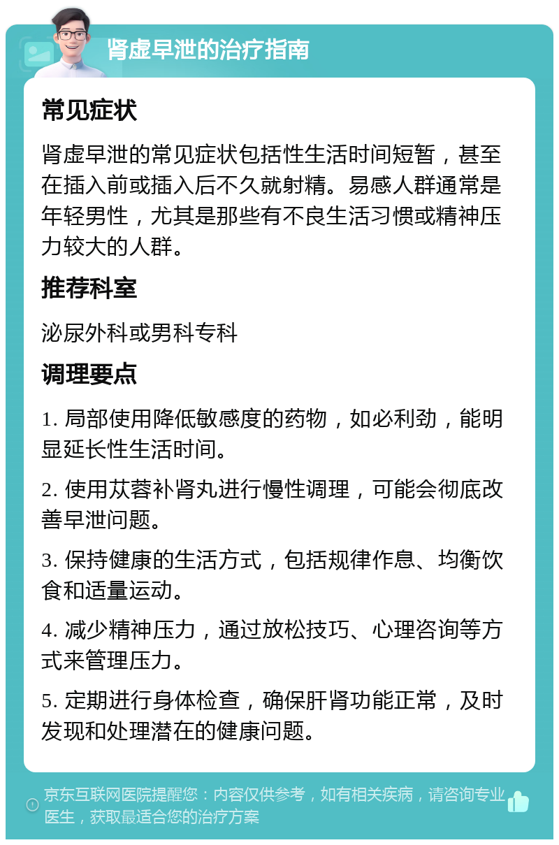 肾虚早泄的治疗指南 常见症状 肾虚早泄的常见症状包括性生活时间短暂，甚至在插入前或插入后不久就射精。易感人群通常是年轻男性，尤其是那些有不良生活习惯或精神压力较大的人群。 推荐科室 泌尿外科或男科专科 调理要点 1. 局部使用降低敏感度的药物，如必利劲，能明显延长性生活时间。 2. 使用苁蓉补肾丸进行慢性调理，可能会彻底改善早泄问题。 3. 保持健康的生活方式，包括规律作息、均衡饮食和适量运动。 4. 减少精神压力，通过放松技巧、心理咨询等方式来管理压力。 5. 定期进行身体检查，确保肝肾功能正常，及时发现和处理潜在的健康问题。