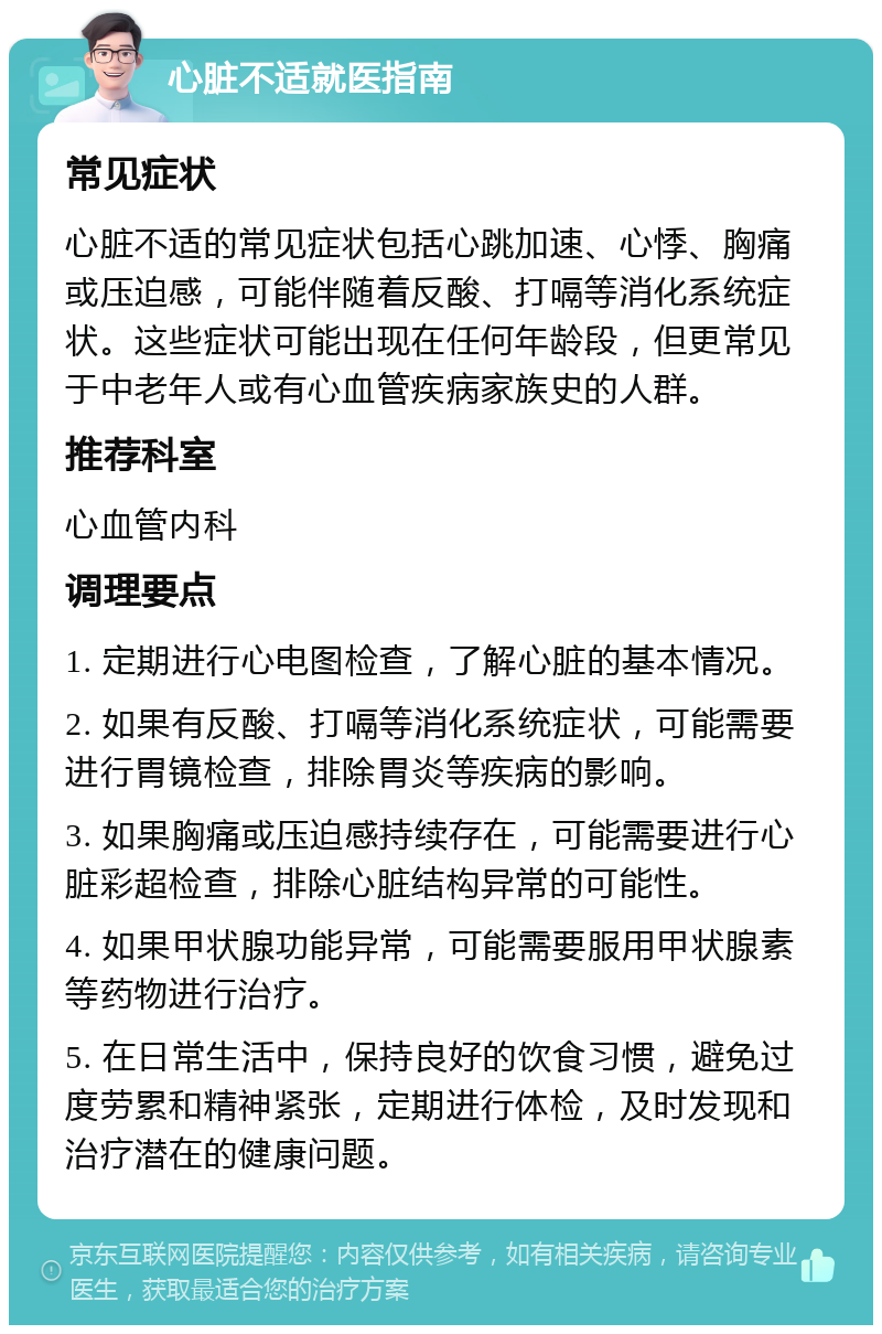 心脏不适就医指南 常见症状 心脏不适的常见症状包括心跳加速、心悸、胸痛或压迫感，可能伴随着反酸、打嗝等消化系统症状。这些症状可能出现在任何年龄段，但更常见于中老年人或有心血管疾病家族史的人群。 推荐科室 心血管内科 调理要点 1. 定期进行心电图检查，了解心脏的基本情况。 2. 如果有反酸、打嗝等消化系统症状，可能需要进行胃镜检查，排除胃炎等疾病的影响。 3. 如果胸痛或压迫感持续存在，可能需要进行心脏彩超检查，排除心脏结构异常的可能性。 4. 如果甲状腺功能异常，可能需要服用甲状腺素等药物进行治疗。 5. 在日常生活中，保持良好的饮食习惯，避免过度劳累和精神紧张，定期进行体检，及时发现和治疗潜在的健康问题。