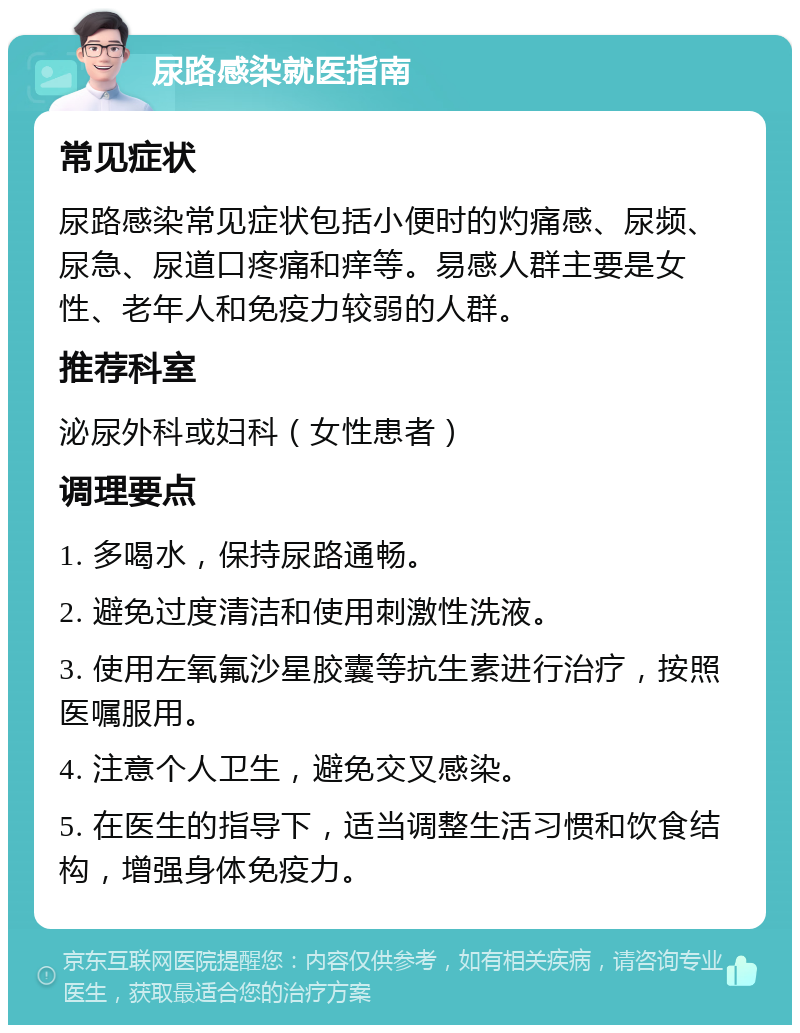 尿路感染就医指南 常见症状 尿路感染常见症状包括小便时的灼痛感、尿频、尿急、尿道口疼痛和痒等。易感人群主要是女性、老年人和免疫力较弱的人群。 推荐科室 泌尿外科或妇科（女性患者） 调理要点 1. 多喝水，保持尿路通畅。 2. 避免过度清洁和使用刺激性洗液。 3. 使用左氧氟沙星胶囊等抗生素进行治疗，按照医嘱服用。 4. 注意个人卫生，避免交叉感染。 5. 在医生的指导下，适当调整生活习惯和饮食结构，增强身体免疫力。