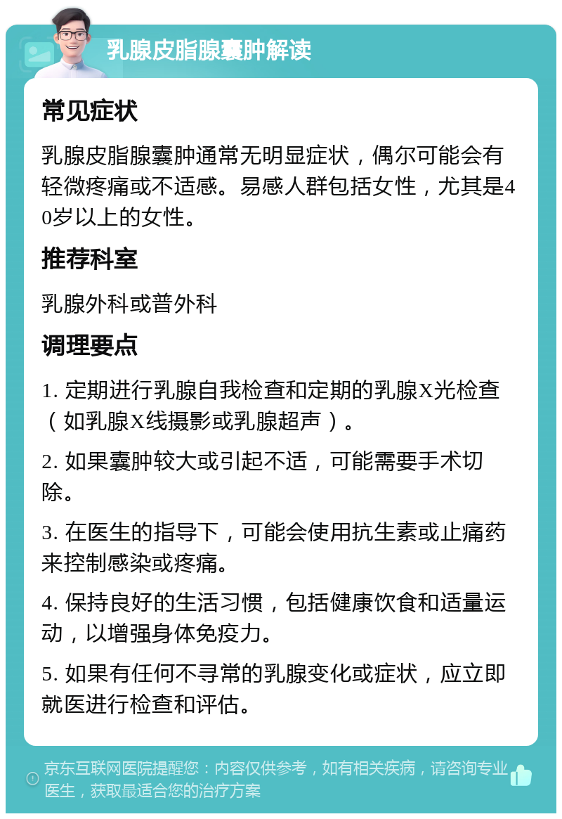 乳腺皮脂腺囊肿解读 常见症状 乳腺皮脂腺囊肿通常无明显症状，偶尔可能会有轻微疼痛或不适感。易感人群包括女性，尤其是40岁以上的女性。 推荐科室 乳腺外科或普外科 调理要点 1. 定期进行乳腺自我检查和定期的乳腺X光检查（如乳腺X线摄影或乳腺超声）。 2. 如果囊肿较大或引起不适，可能需要手术切除。 3. 在医生的指导下，可能会使用抗生素或止痛药来控制感染或疼痛。 4. 保持良好的生活习惯，包括健康饮食和适量运动，以增强身体免疫力。 5. 如果有任何不寻常的乳腺变化或症状，应立即就医进行检查和评估。