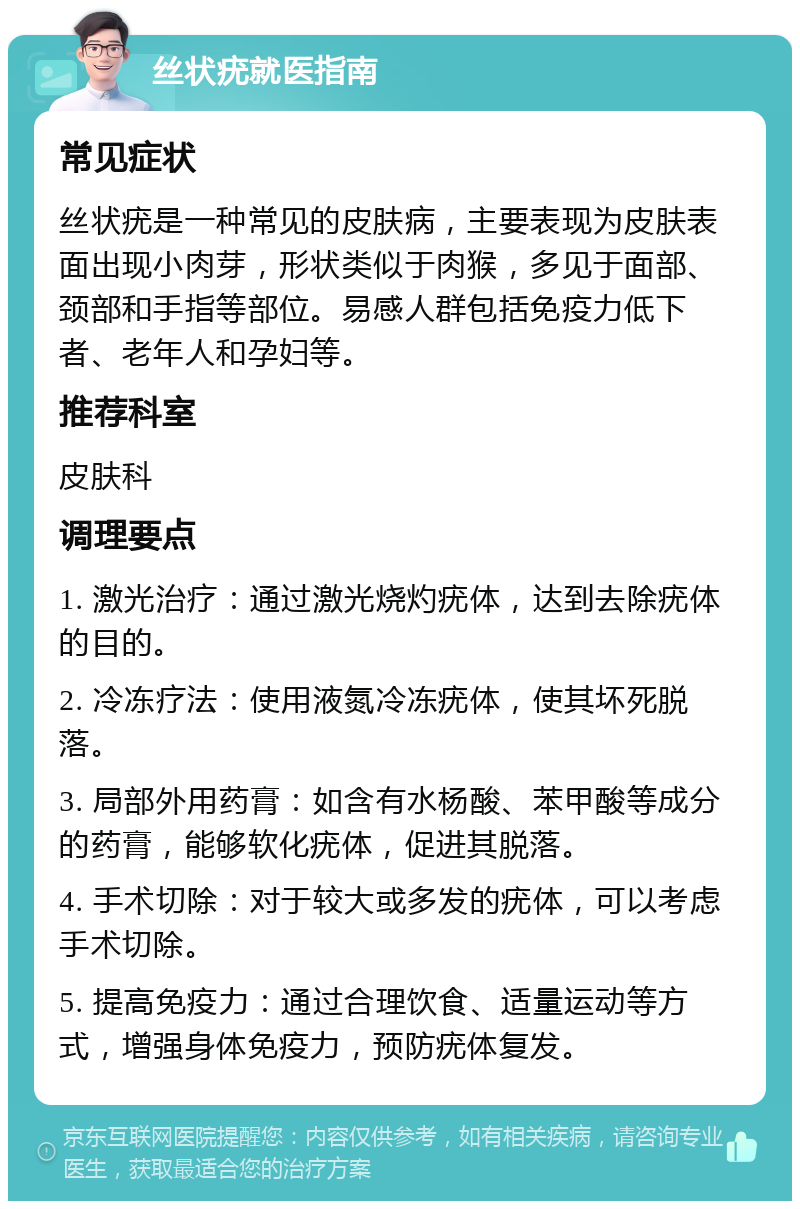 丝状疣就医指南 常见症状 丝状疣是一种常见的皮肤病，主要表现为皮肤表面出现小肉芽，形状类似于肉猴，多见于面部、颈部和手指等部位。易感人群包括免疫力低下者、老年人和孕妇等。 推荐科室 皮肤科 调理要点 1. 激光治疗：通过激光烧灼疣体，达到去除疣体的目的。 2. 冷冻疗法：使用液氮冷冻疣体，使其坏死脱落。 3. 局部外用药膏：如含有水杨酸、苯甲酸等成分的药膏，能够软化疣体，促进其脱落。 4. 手术切除：对于较大或多发的疣体，可以考虑手术切除。 5. 提高免疫力：通过合理饮食、适量运动等方式，增强身体免疫力，预防疣体复发。