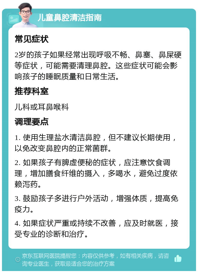 儿童鼻腔清洁指南 常见症状 2岁的孩子如果经常出现呼吸不畅、鼻塞、鼻屎硬等症状，可能需要清理鼻腔。这些症状可能会影响孩子的睡眠质量和日常生活。 推荐科室 儿科或耳鼻喉科 调理要点 1. 使用生理盐水清洁鼻腔，但不建议长期使用，以免改变鼻腔内的正常菌群。 2. 如果孩子有脾虚便秘的症状，应注意饮食调理，增加膳食纤维的摄入，多喝水，避免过度依赖泻药。 3. 鼓励孩子多进行户外活动，增强体质，提高免疫力。 4. 如果症状严重或持续不改善，应及时就医，接受专业的诊断和治疗。