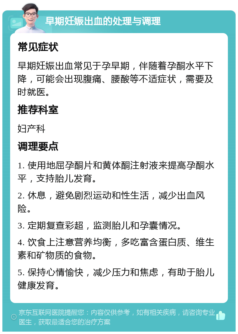 早期妊娠出血的处理与调理 常见症状 早期妊娠出血常见于孕早期，伴随着孕酮水平下降，可能会出现腹痛、腰酸等不适症状，需要及时就医。 推荐科室 妇产科 调理要点 1. 使用地屈孕酮片和黄体酮注射液来提高孕酮水平，支持胎儿发育。 2. 休息，避免剧烈运动和性生活，减少出血风险。 3. 定期复查彩超，监测胎儿和孕囊情况。 4. 饮食上注意营养均衡，多吃富含蛋白质、维生素和矿物质的食物。 5. 保持心情愉快，减少压力和焦虑，有助于胎儿健康发育。