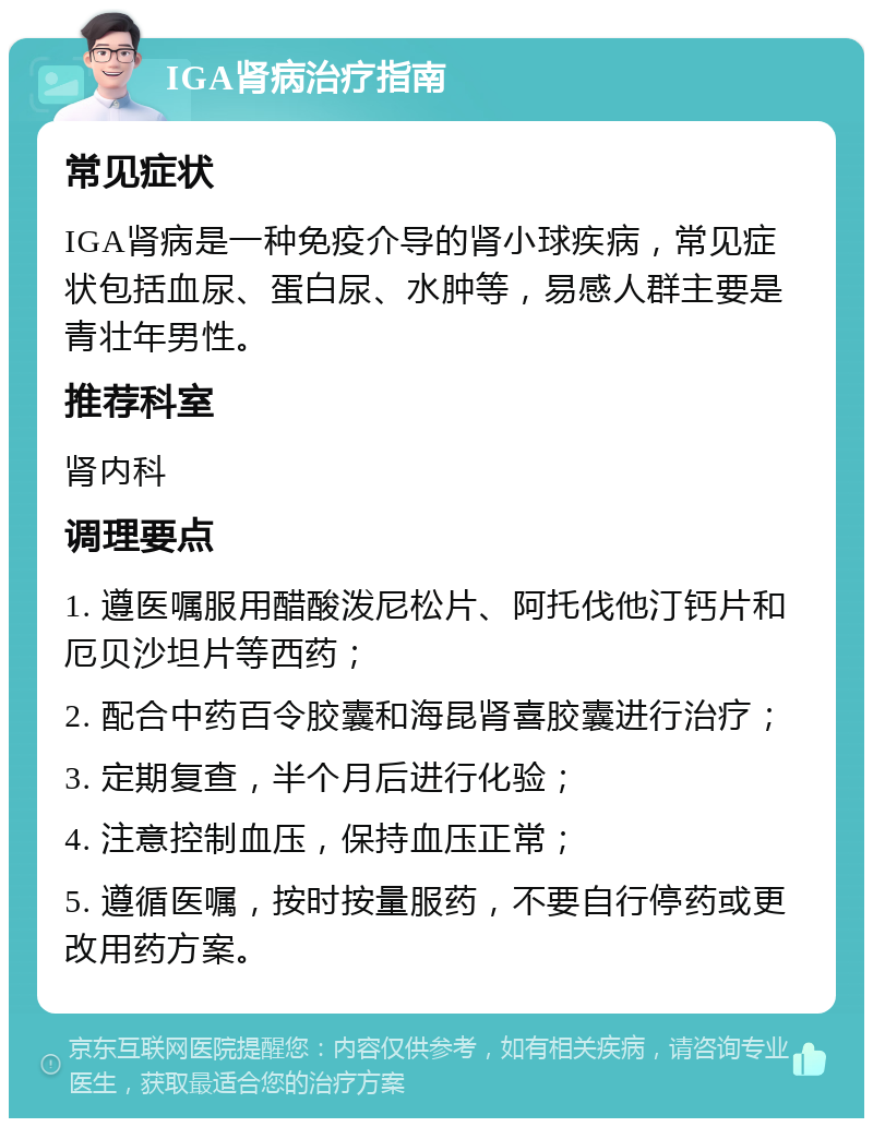 IGA肾病治疗指南 常见症状 IGA肾病是一种免疫介导的肾小球疾病，常见症状包括血尿、蛋白尿、水肿等，易感人群主要是青壮年男性。 推荐科室 肾内科 调理要点 1. 遵医嘱服用醋酸泼尼松片、阿托伐他汀钙片和厄贝沙坦片等西药； 2. 配合中药百令胶囊和海昆肾喜胶囊进行治疗； 3. 定期复查，半个月后进行化验； 4. 注意控制血压，保持血压正常； 5. 遵循医嘱，按时按量服药，不要自行停药或更改用药方案。