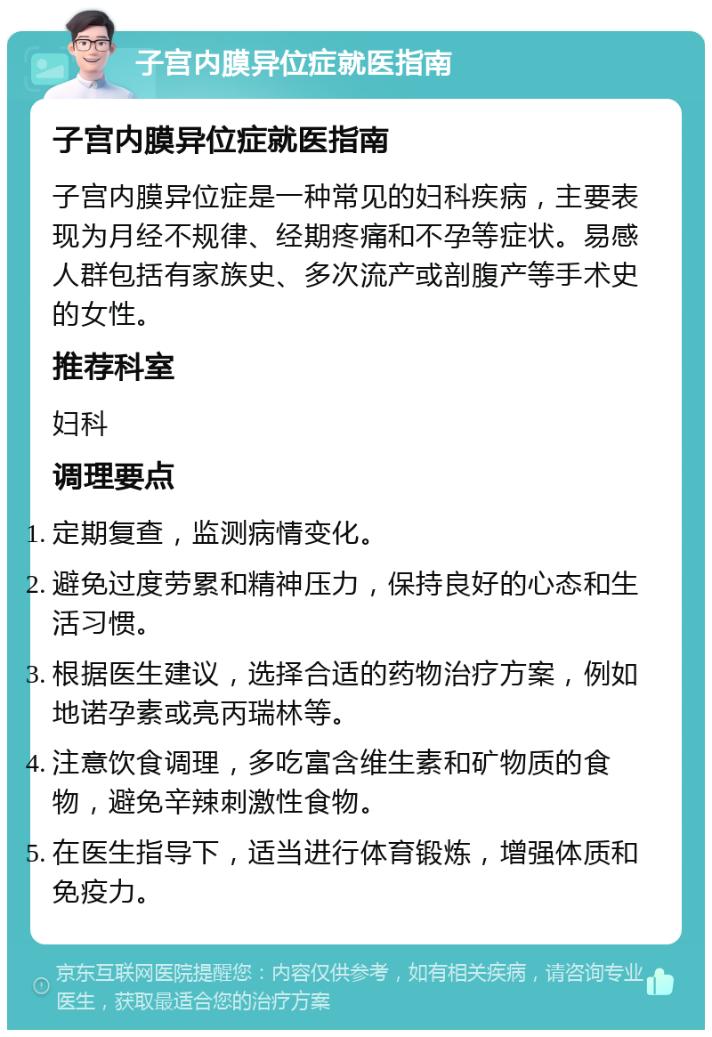 子宫内膜异位症就医指南 子宫内膜异位症就医指南 子宫内膜异位症是一种常见的妇科疾病，主要表现为月经不规律、经期疼痛和不孕等症状。易感人群包括有家族史、多次流产或剖腹产等手术史的女性。 推荐科室 妇科 调理要点 定期复查，监测病情变化。 避免过度劳累和精神压力，保持良好的心态和生活习惯。 根据医生建议，选择合适的药物治疗方案，例如地诺孕素或亮丙瑞林等。 注意饮食调理，多吃富含维生素和矿物质的食物，避免辛辣刺激性食物。 在医生指导下，适当进行体育锻炼，增强体质和免疫力。