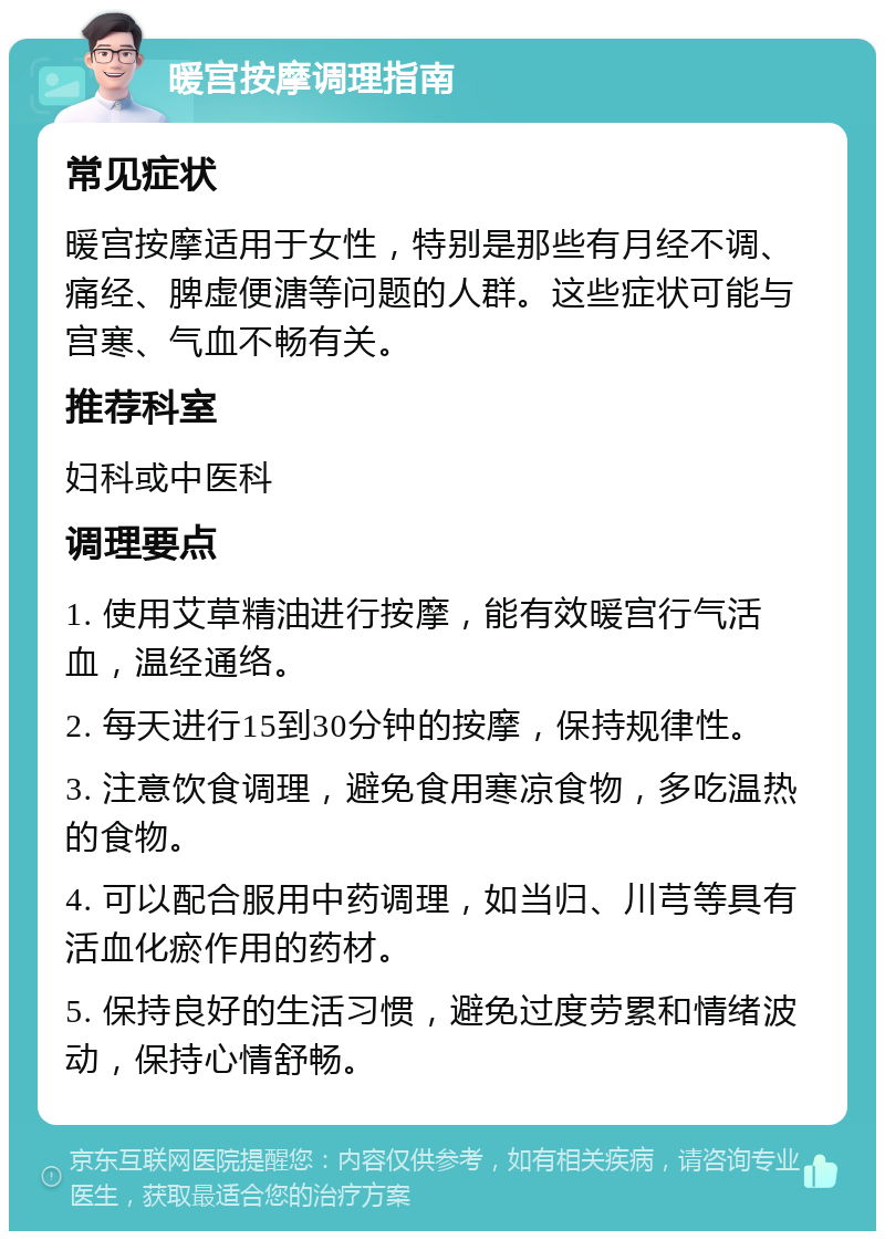 暖宫按摩调理指南 常见症状 暖宫按摩适用于女性，特别是那些有月经不调、痛经、脾虚便溏等问题的人群。这些症状可能与宫寒、气血不畅有关。 推荐科室 妇科或中医科 调理要点 1. 使用艾草精油进行按摩，能有效暖宫行气活血，温经通络。 2. 每天进行15到30分钟的按摩，保持规律性。 3. 注意饮食调理，避免食用寒凉食物，多吃温热的食物。 4. 可以配合服用中药调理，如当归、川芎等具有活血化瘀作用的药材。 5. 保持良好的生活习惯，避免过度劳累和情绪波动，保持心情舒畅。