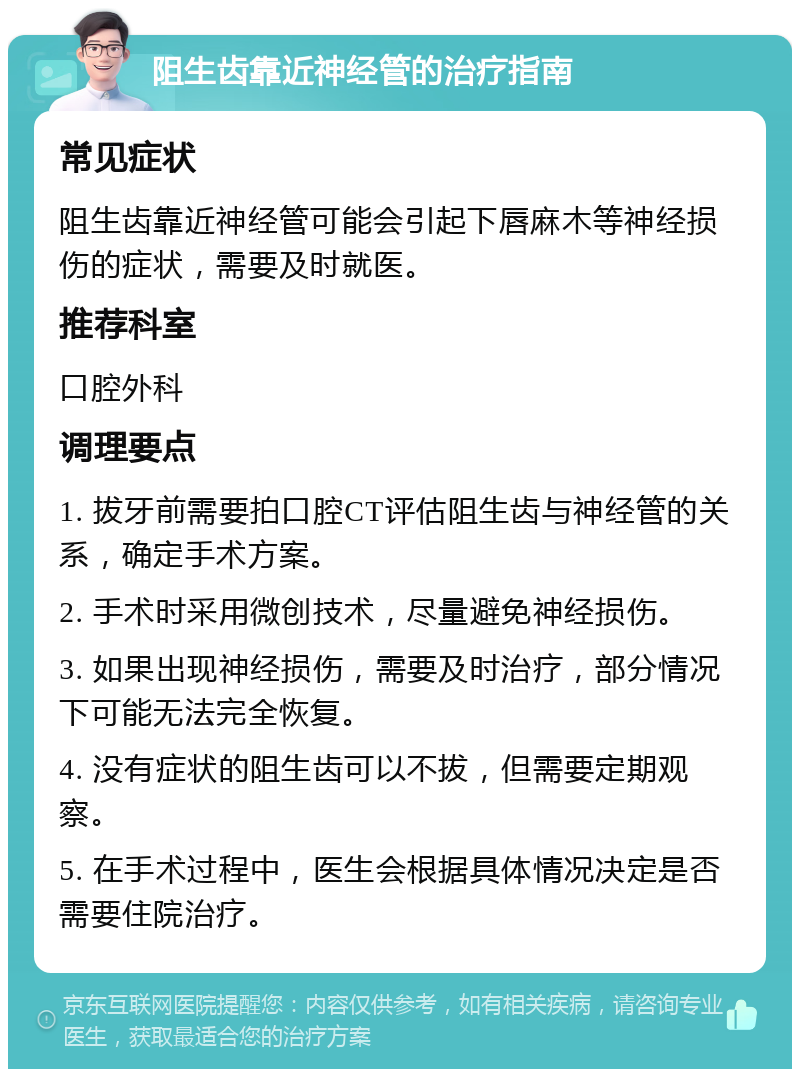 阻生齿靠近神经管的治疗指南 常见症状 阻生齿靠近神经管可能会引起下唇麻木等神经损伤的症状，需要及时就医。 推荐科室 口腔外科 调理要点 1. 拔牙前需要拍口腔CT评估阻生齿与神经管的关系，确定手术方案。 2. 手术时采用微创技术，尽量避免神经损伤。 3. 如果出现神经损伤，需要及时治疗，部分情况下可能无法完全恢复。 4. 没有症状的阻生齿可以不拔，但需要定期观察。 5. 在手术过程中，医生会根据具体情况决定是否需要住院治疗。