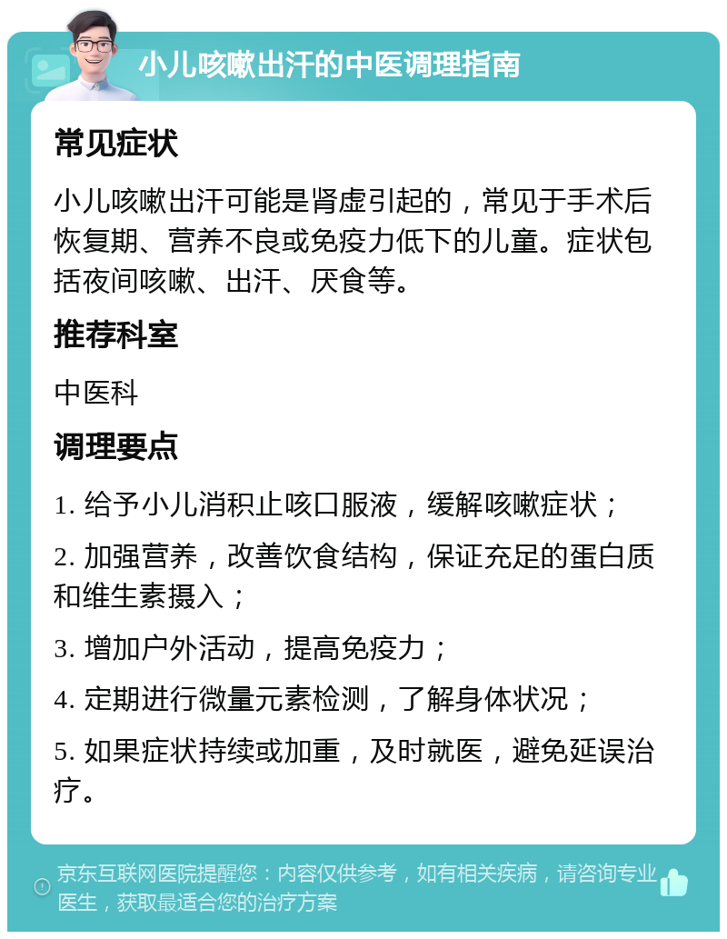 小儿咳嗽出汗的中医调理指南 常见症状 小儿咳嗽出汗可能是肾虚引起的，常见于手术后恢复期、营养不良或免疫力低下的儿童。症状包括夜间咳嗽、出汗、厌食等。 推荐科室 中医科 调理要点 1. 给予小儿消积止咳口服液，缓解咳嗽症状； 2. 加强营养，改善饮食结构，保证充足的蛋白质和维生素摄入； 3. 增加户外活动，提高免疫力； 4. 定期进行微量元素检测，了解身体状况； 5. 如果症状持续或加重，及时就医，避免延误治疗。