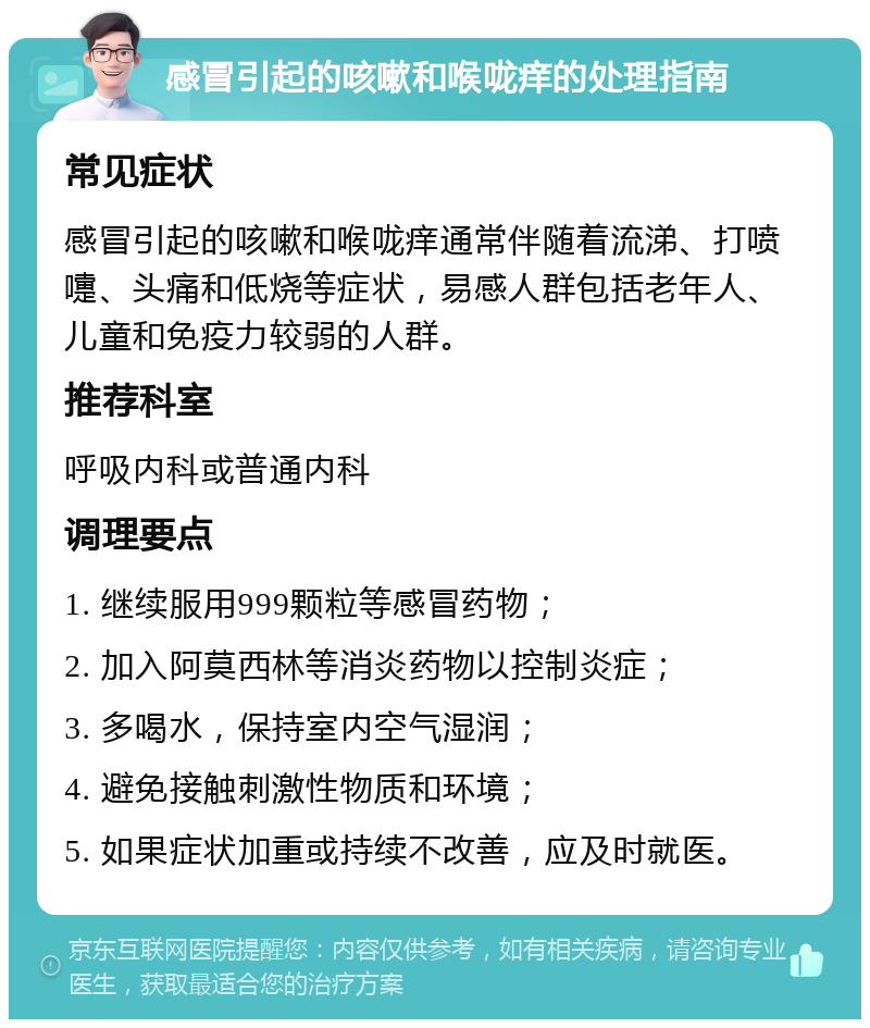 感冒引起的咳嗽和喉咙痒的处理指南 常见症状 感冒引起的咳嗽和喉咙痒通常伴随着流涕、打喷嚏、头痛和低烧等症状，易感人群包括老年人、儿童和免疫力较弱的人群。 推荐科室 呼吸内科或普通内科 调理要点 1. 继续服用999颗粒等感冒药物； 2. 加入阿莫西林等消炎药物以控制炎症； 3. 多喝水，保持室内空气湿润； 4. 避免接触刺激性物质和环境； 5. 如果症状加重或持续不改善，应及时就医。