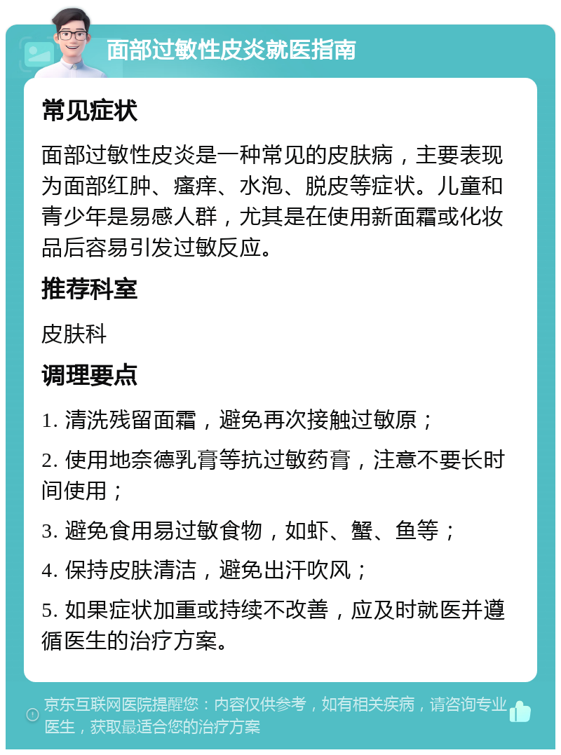 面部过敏性皮炎就医指南 常见症状 面部过敏性皮炎是一种常见的皮肤病，主要表现为面部红肿、瘙痒、水泡、脱皮等症状。儿童和青少年是易感人群，尤其是在使用新面霜或化妆品后容易引发过敏反应。 推荐科室 皮肤科 调理要点 1. 清洗残留面霜，避免再次接触过敏原； 2. 使用地奈德乳膏等抗过敏药膏，注意不要长时间使用； 3. 避免食用易过敏食物，如虾、蟹、鱼等； 4. 保持皮肤清洁，避免出汗吹风； 5. 如果症状加重或持续不改善，应及时就医并遵循医生的治疗方案。