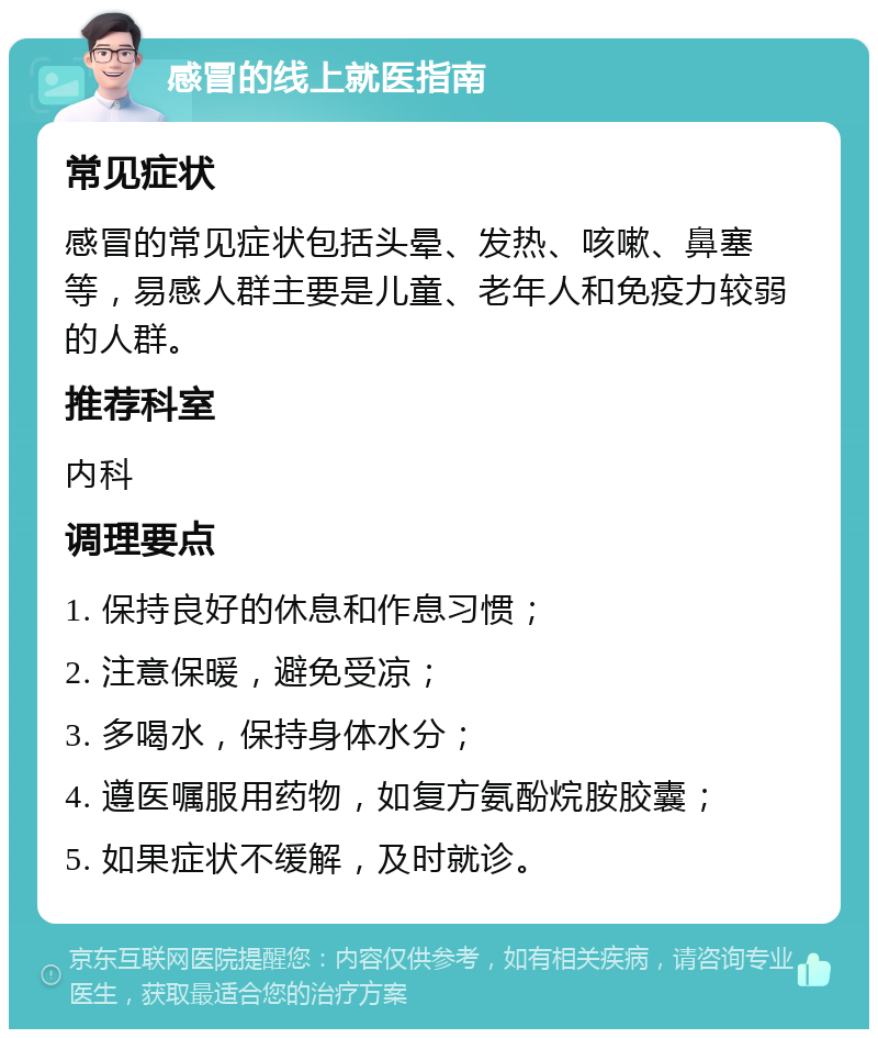 感冒的线上就医指南 常见症状 感冒的常见症状包括头晕、发热、咳嗽、鼻塞等，易感人群主要是儿童、老年人和免疫力较弱的人群。 推荐科室 内科 调理要点 1. 保持良好的休息和作息习惯； 2. 注意保暖，避免受凉； 3. 多喝水，保持身体水分； 4. 遵医嘱服用药物，如复方氨酚烷胺胶囊； 5. 如果症状不缓解，及时就诊。