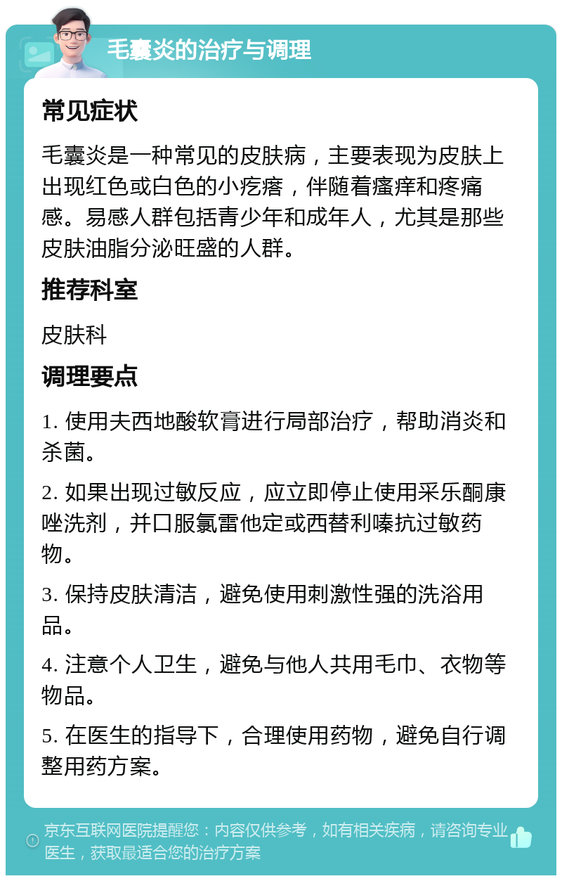 毛囊炎的治疗与调理 常见症状 毛囊炎是一种常见的皮肤病，主要表现为皮肤上出现红色或白色的小疙瘩，伴随着瘙痒和疼痛感。易感人群包括青少年和成年人，尤其是那些皮肤油脂分泌旺盛的人群。 推荐科室 皮肤科 调理要点 1. 使用夫西地酸软膏进行局部治疗，帮助消炎和杀菌。 2. 如果出现过敏反应，应立即停止使用采乐酮康唑洗剂，并口服氯雷他定或西替利嗪抗过敏药物。 3. 保持皮肤清洁，避免使用刺激性强的洗浴用品。 4. 注意个人卫生，避免与他人共用毛巾、衣物等物品。 5. 在医生的指导下，合理使用药物，避免自行调整用药方案。