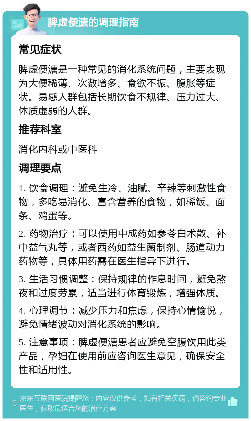 脾虚便溏的调理指南 常见症状 脾虚便溏是一种常见的消化系统问题，主要表现为大便稀薄、次数增多、食欲不振、腹胀等症状。易感人群包括长期饮食不规律、压力过大、体质虚弱的人群。 推荐科室 消化内科或中医科 调理要点 1. 饮食调理：避免生冷、油腻、辛辣等刺激性食物，多吃易消化、富含营养的食物，如稀饭、面条、鸡蛋等。 2. 药物治疗：可以使用中成药如参苓白术散、补中益气丸等，或者西药如益生菌制剂、肠道动力药物等，具体用药需在医生指导下进行。 3. 生活习惯调整：保持规律的作息时间，避免熬夜和过度劳累，适当进行体育锻炼，增强体质。 4. 心理调节：减少压力和焦虑，保持心情愉悦，避免情绪波动对消化系统的影响。 5. 注意事项：脾虚便溏患者应避免空腹饮用此类产品，孕妇在使用前应咨询医生意见，确保安全性和适用性。