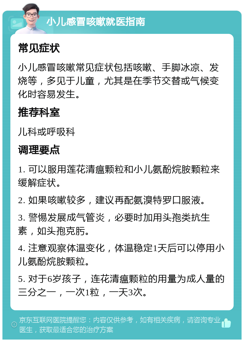 小儿感冒咳嗽就医指南 常见症状 小儿感冒咳嗽常见症状包括咳嗽、手脚冰凉、发烧等，多见于儿童，尤其是在季节交替或气候变化时容易发生。 推荐科室 儿科或呼吸科 调理要点 1. 可以服用莲花清瘟颗粒和小儿氨酚烷胺颗粒来缓解症状。 2. 如果咳嗽较多，建议再配氨溴特罗口服液。 3. 警惕发展成气管炎，必要时加用头孢类抗生素，如头孢克肟。 4. 注意观察体温变化，体温稳定1天后可以停用小儿氨酚烷胺颗粒。 5. 对于6岁孩子，连花清瘟颗粒的用量为成人量的三分之一，一次1粒，一天3次。