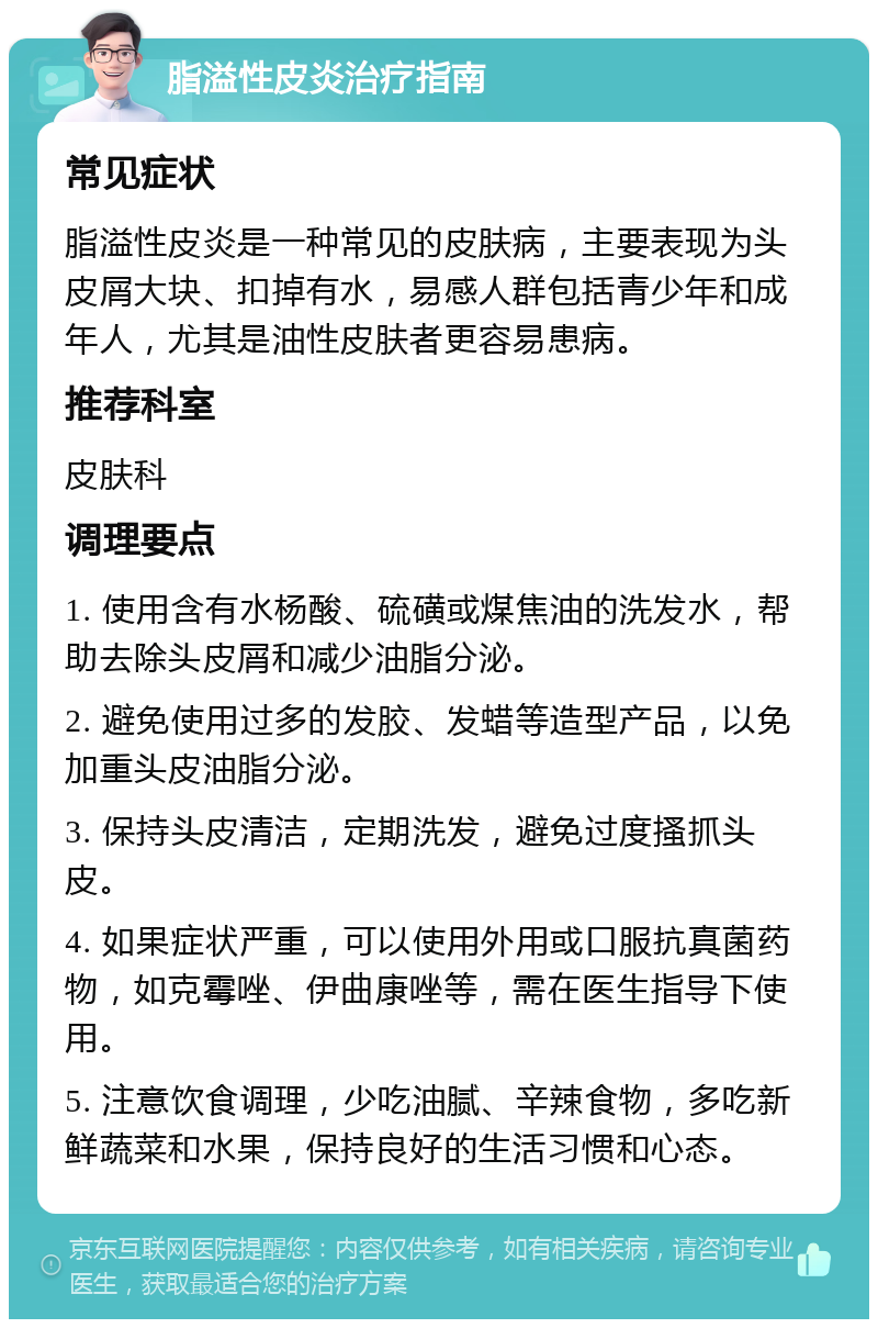 脂溢性皮炎治疗指南 常见症状 脂溢性皮炎是一种常见的皮肤病，主要表现为头皮屑大块、扣掉有水，易感人群包括青少年和成年人，尤其是油性皮肤者更容易患病。 推荐科室 皮肤科 调理要点 1. 使用含有水杨酸、硫磺或煤焦油的洗发水，帮助去除头皮屑和减少油脂分泌。 2. 避免使用过多的发胶、发蜡等造型产品，以免加重头皮油脂分泌。 3. 保持头皮清洁，定期洗发，避免过度搔抓头皮。 4. 如果症状严重，可以使用外用或口服抗真菌药物，如克霉唑、伊曲康唑等，需在医生指导下使用。 5. 注意饮食调理，少吃油腻、辛辣食物，多吃新鲜蔬菜和水果，保持良好的生活习惯和心态。