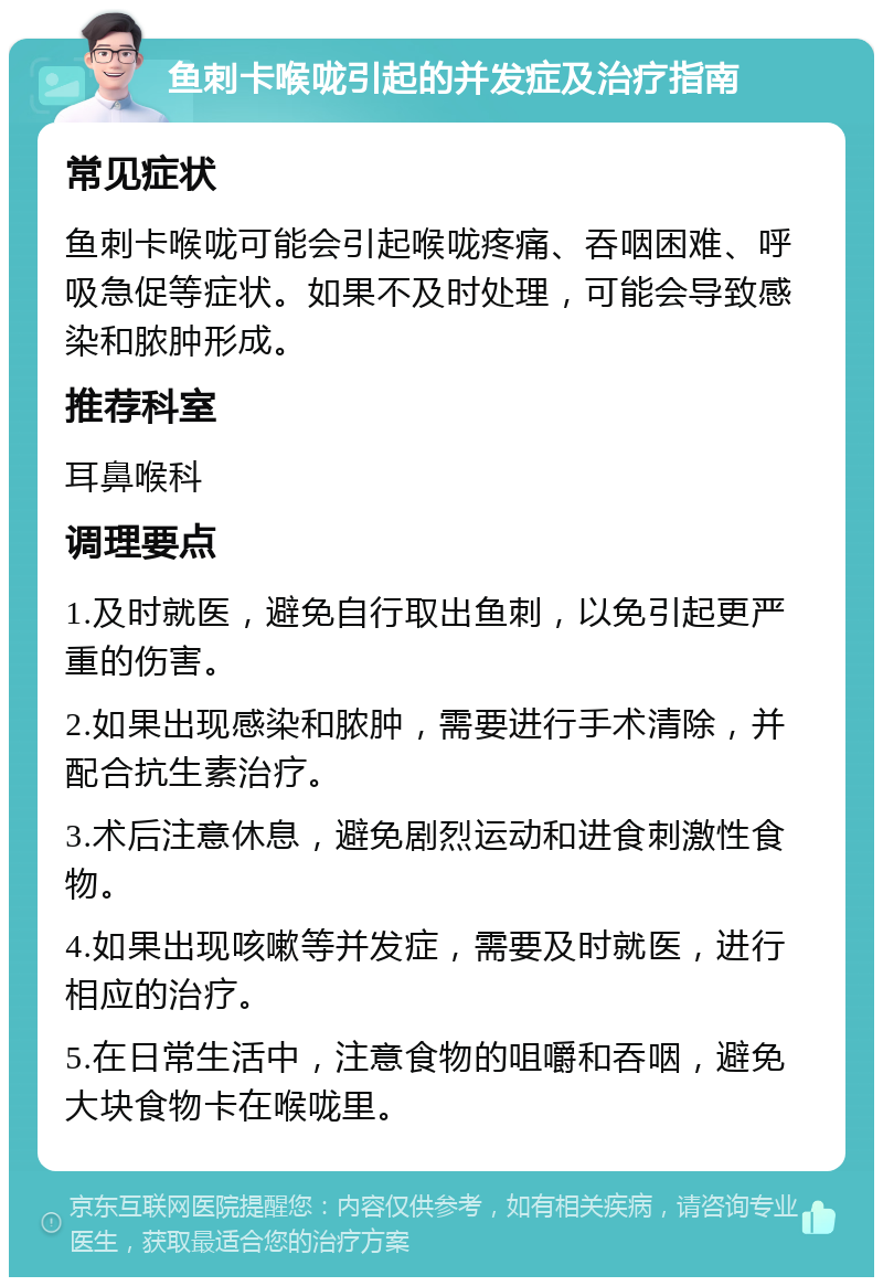 鱼刺卡喉咙引起的并发症及治疗指南 常见症状 鱼刺卡喉咙可能会引起喉咙疼痛、吞咽困难、呼吸急促等症状。如果不及时处理，可能会导致感染和脓肿形成。 推荐科室 耳鼻喉科 调理要点 1.及时就医，避免自行取出鱼刺，以免引起更严重的伤害。 2.如果出现感染和脓肿，需要进行手术清除，并配合抗生素治疗。 3.术后注意休息，避免剧烈运动和进食刺激性食物。 4.如果出现咳嗽等并发症，需要及时就医，进行相应的治疗。 5.在日常生活中，注意食物的咀嚼和吞咽，避免大块食物卡在喉咙里。