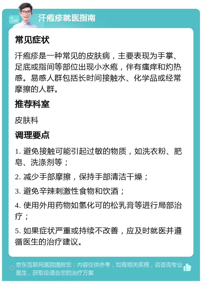 汗疱疹就医指南 常见症状 汗疱疹是一种常见的皮肤病，主要表现为手掌、足底或指间等部位出现小水疱，伴有瘙痒和灼热感。易感人群包括长时间接触水、化学品或经常摩擦的人群。 推荐科室 皮肤科 调理要点 1. 避免接触可能引起过敏的物质，如洗衣粉、肥皂、洗涤剂等； 2. 减少手部摩擦，保持手部清洁干燥； 3. 避免辛辣刺激性食物和饮酒； 4. 使用外用药物如氢化可的松乳膏等进行局部治疗； 5. 如果症状严重或持续不改善，应及时就医并遵循医生的治疗建议。