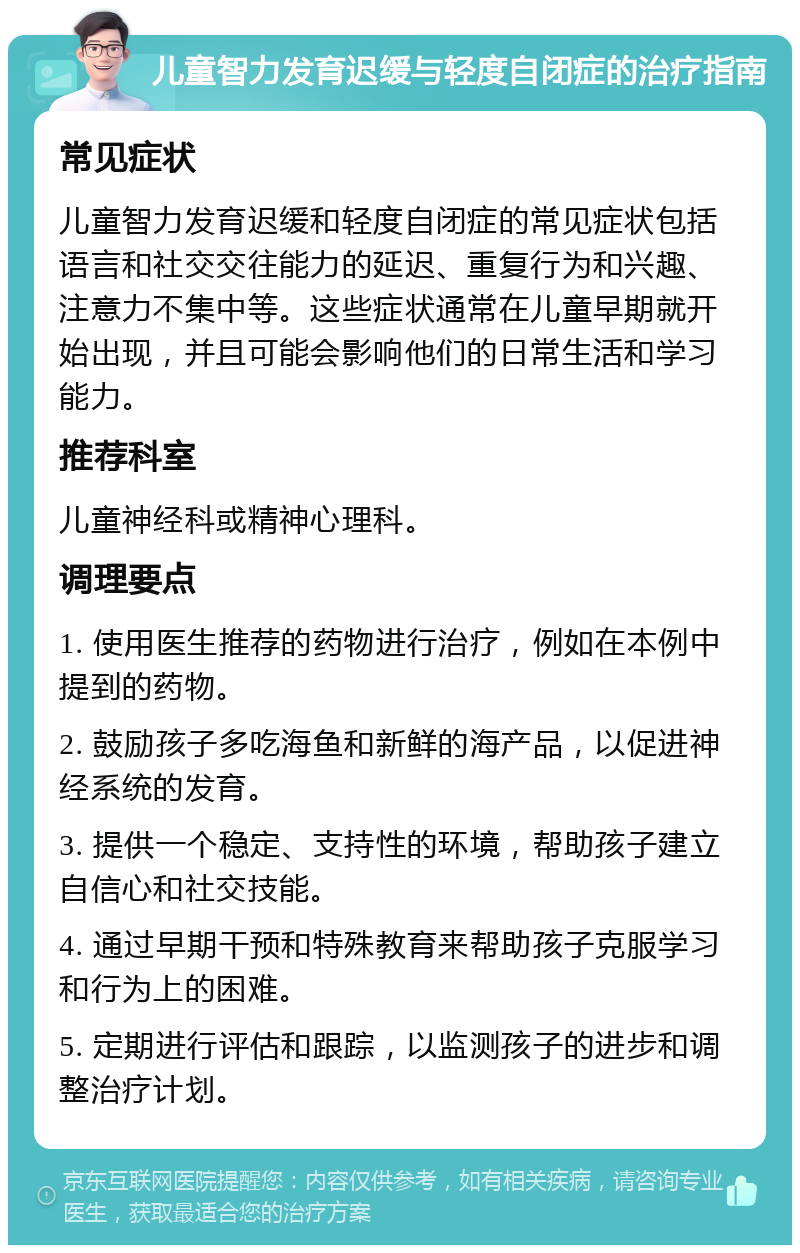 儿童智力发育迟缓与轻度自闭症的治疗指南 常见症状 儿童智力发育迟缓和轻度自闭症的常见症状包括语言和社交交往能力的延迟、重复行为和兴趣、注意力不集中等。这些症状通常在儿童早期就开始出现，并且可能会影响他们的日常生活和学习能力。 推荐科室 儿童神经科或精神心理科。 调理要点 1. 使用医生推荐的药物进行治疗，例如在本例中提到的药物。 2. 鼓励孩子多吃海鱼和新鲜的海产品，以促进神经系统的发育。 3. 提供一个稳定、支持性的环境，帮助孩子建立自信心和社交技能。 4. 通过早期干预和特殊教育来帮助孩子克服学习和行为上的困难。 5. 定期进行评估和跟踪，以监测孩子的进步和调整治疗计划。