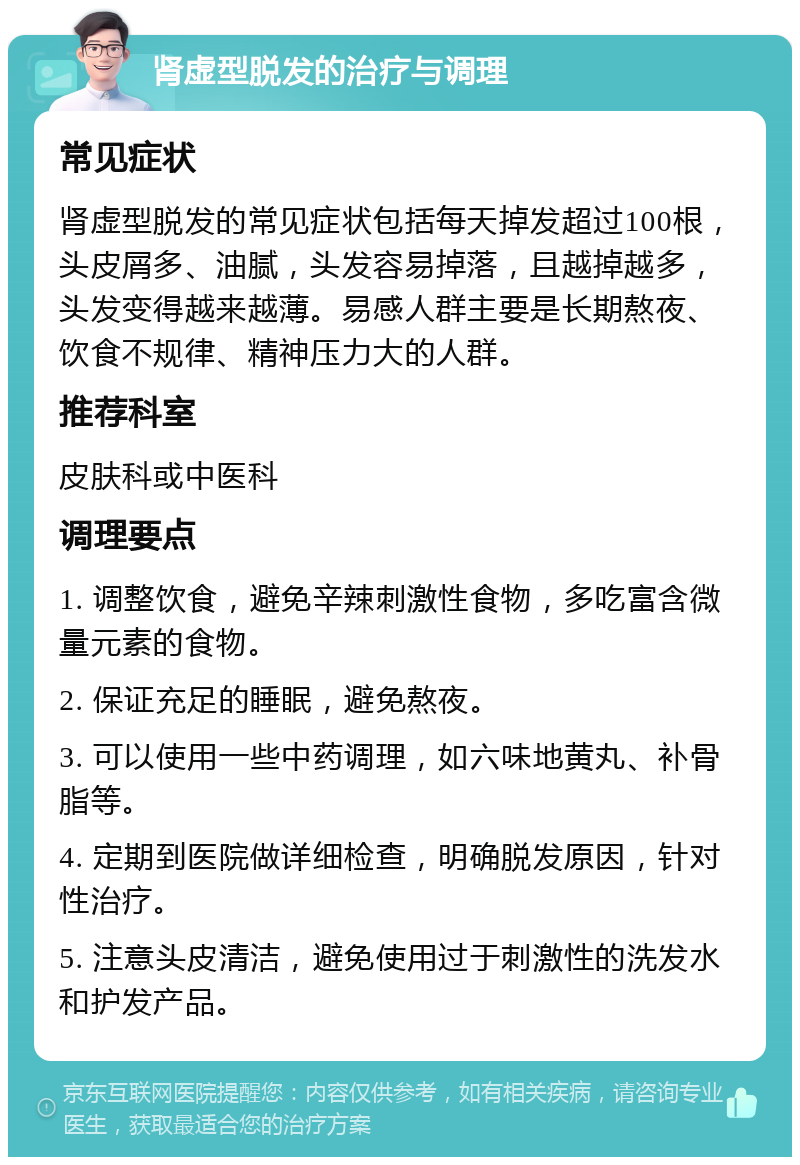 肾虚型脱发的治疗与调理 常见症状 肾虚型脱发的常见症状包括每天掉发超过100根，头皮屑多、油腻，头发容易掉落，且越掉越多，头发变得越来越薄。易感人群主要是长期熬夜、饮食不规律、精神压力大的人群。 推荐科室 皮肤科或中医科 调理要点 1. 调整饮食，避免辛辣刺激性食物，多吃富含微量元素的食物。 2. 保证充足的睡眠，避免熬夜。 3. 可以使用一些中药调理，如六味地黄丸、补骨脂等。 4. 定期到医院做详细检查，明确脱发原因，针对性治疗。 5. 注意头皮清洁，避免使用过于刺激性的洗发水和护发产品。