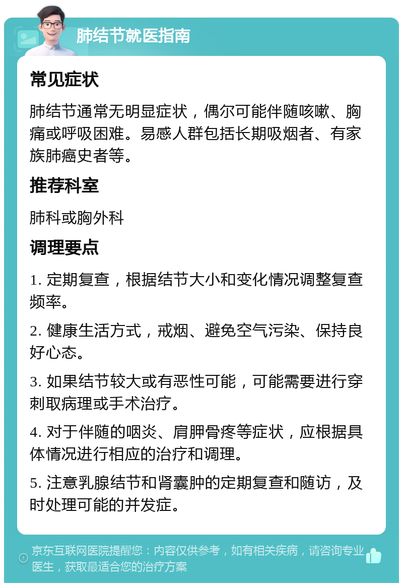 肺结节就医指南 常见症状 肺结节通常无明显症状，偶尔可能伴随咳嗽、胸痛或呼吸困难。易感人群包括长期吸烟者、有家族肺癌史者等。 推荐科室 肺科或胸外科 调理要点 1. 定期复查，根据结节大小和变化情况调整复查频率。 2. 健康生活方式，戒烟、避免空气污染、保持良好心态。 3. 如果结节较大或有恶性可能，可能需要进行穿刺取病理或手术治疗。 4. 对于伴随的咽炎、肩胛骨疼等症状，应根据具体情况进行相应的治疗和调理。 5. 注意乳腺结节和肾囊肿的定期复查和随访，及时处理可能的并发症。