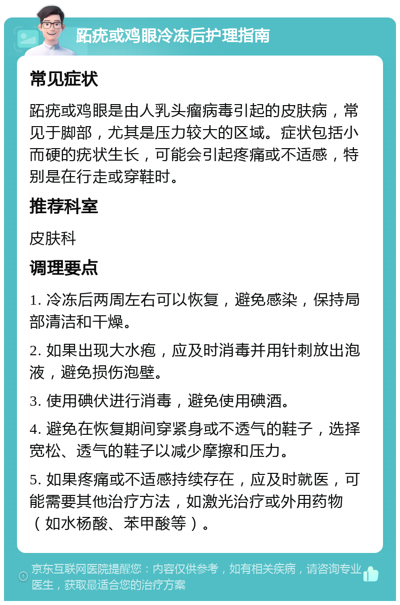 跖疣或鸡眼冷冻后护理指南 常见症状 跖疣或鸡眼是由人乳头瘤病毒引起的皮肤病，常见于脚部，尤其是压力较大的区域。症状包括小而硬的疣状生长，可能会引起疼痛或不适感，特别是在行走或穿鞋时。 推荐科室 皮肤科 调理要点 1. 冷冻后两周左右可以恢复，避免感染，保持局部清洁和干燥。 2. 如果出现大水疱，应及时消毒并用针刺放出泡液，避免损伤泡壁。 3. 使用碘伏进行消毒，避免使用碘酒。 4. 避免在恢复期间穿紧身或不透气的鞋子，选择宽松、透气的鞋子以减少摩擦和压力。 5. 如果疼痛或不适感持续存在，应及时就医，可能需要其他治疗方法，如激光治疗或外用药物（如水杨酸、苯甲酸等）。