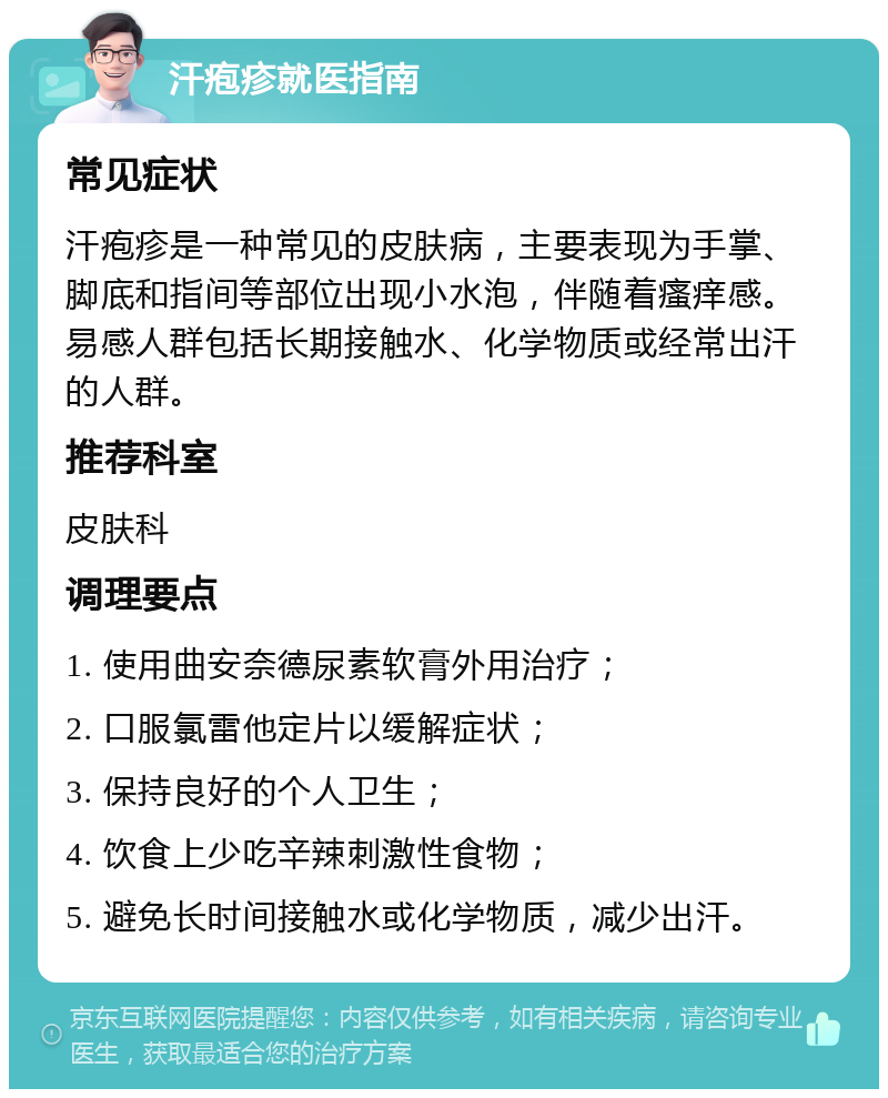 汗疱疹就医指南 常见症状 汗疱疹是一种常见的皮肤病，主要表现为手掌、脚底和指间等部位出现小水泡，伴随着瘙痒感。易感人群包括长期接触水、化学物质或经常出汗的人群。 推荐科室 皮肤科 调理要点 1. 使用曲安奈德尿素软膏外用治疗； 2. 口服氯雷他定片以缓解症状； 3. 保持良好的个人卫生； 4. 饮食上少吃辛辣刺激性食物； 5. 避免长时间接触水或化学物质，减少出汗。