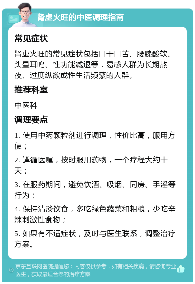 肾虚火旺的中医调理指南 常见症状 肾虚火旺的常见症状包括口干口苦、腰膝酸软、头晕耳鸣、性功能减退等，易感人群为长期熬夜、过度纵欲或性生活频繁的人群。 推荐科室 中医科 调理要点 1. 使用中药颗粒剂进行调理，性价比高，服用方便； 2. 遵循医嘱，按时服用药物，一个疗程大约十天； 3. 在服药期间，避免饮酒、吸烟、同房、手淫等行为； 4. 保持清淡饮食，多吃绿色蔬菜和粗粮，少吃辛辣刺激性食物； 5. 如果有不适症状，及时与医生联系，调整治疗方案。