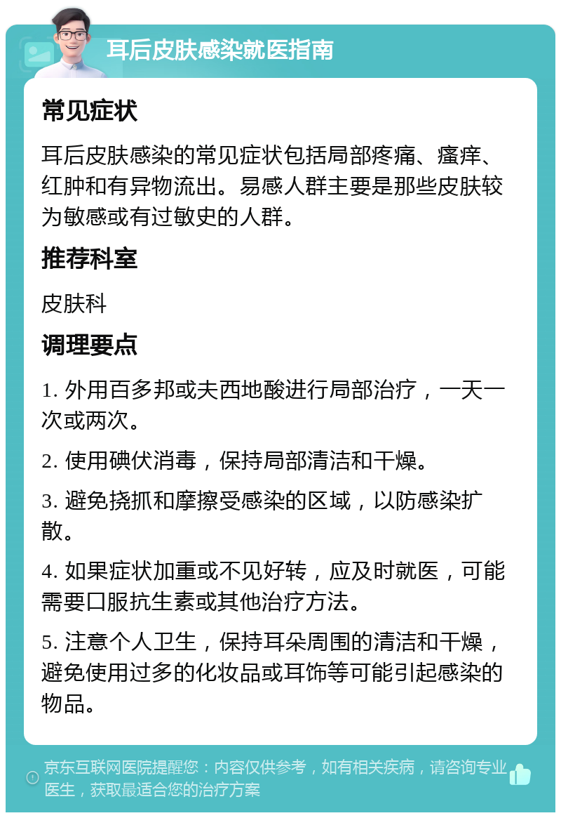 耳后皮肤感染就医指南 常见症状 耳后皮肤感染的常见症状包括局部疼痛、瘙痒、红肿和有异物流出。易感人群主要是那些皮肤较为敏感或有过敏史的人群。 推荐科室 皮肤科 调理要点 1. 外用百多邦或夫西地酸进行局部治疗，一天一次或两次。 2. 使用碘伏消毒，保持局部清洁和干燥。 3. 避免挠抓和摩擦受感染的区域，以防感染扩散。 4. 如果症状加重或不见好转，应及时就医，可能需要口服抗生素或其他治疗方法。 5. 注意个人卫生，保持耳朵周围的清洁和干燥，避免使用过多的化妆品或耳饰等可能引起感染的物品。